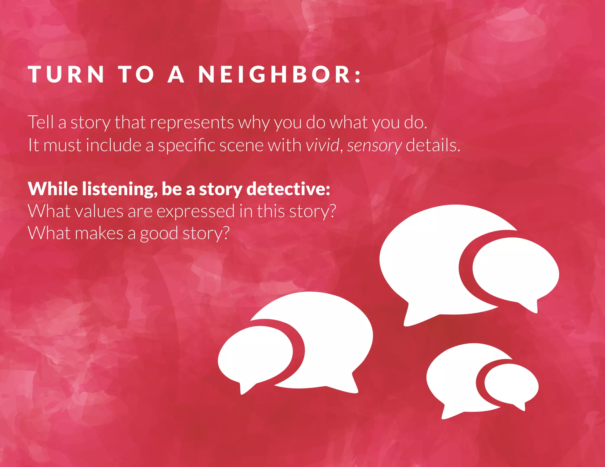T U R N TO A N E I G H B O R : 
Tell a story that represents why you do what you do. 
It must include a specific scene with vivid, sensory details. 
While listening, be a story detective: 
What values are expressed in this story? 
What makes a good story? 
 