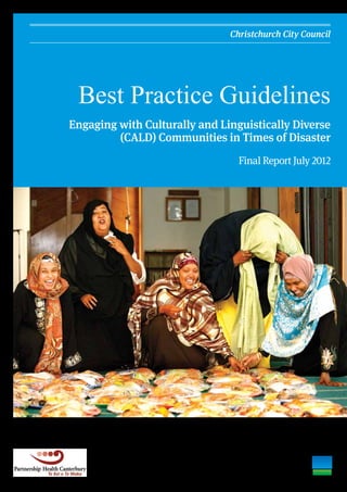Christchurch City Council




                                                                Best Practice Guidelines
                                                               Engaging with Culturally and Linguistically Diverse
                                                                        (CALD) Communities in Times of Disaster
                                                                                                Final Report July 2012
Preparing Somali food for disaster personnel. Fairfax Media.
 