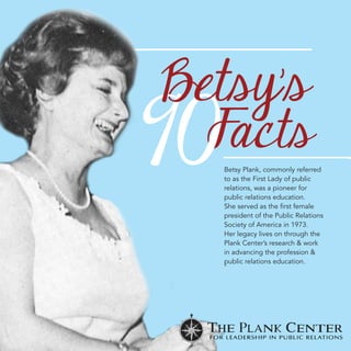 Betsy Plank, commonly referred 
to as the First Lady of public 
relations, was a pioneer for 
public relations education. 
-…iÃiÀÛi`ÃÌ…iwÀÃÌvi“i 
president of the Public Relations 
Society of America in 1973. 
Her legacy lives on through the 
Plank Center’s research  work 
in advancing the profession  
public relations education. 
 