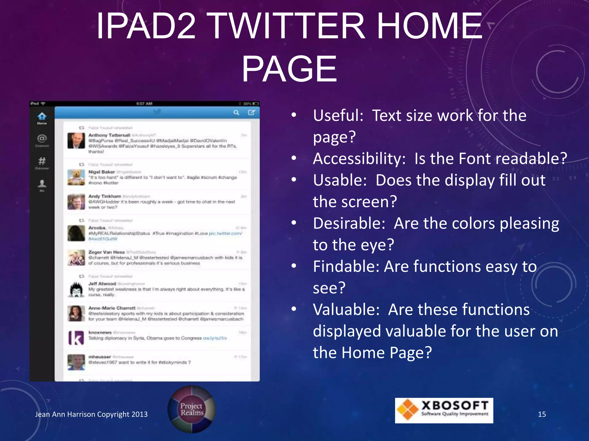 IPAD2 TWITTER HOME
PAGE
Jean Ann Harrison Copyright 2013
• Useful: Text size work for the
page?
• Accessibility: Is the Font readable?
• Usable: Does the display fill out
the screen?
• Desirable: Are the colors pleasing
to the eye?
• Findable: Are functions easy to
see?
• Valuable: Are these functions
displayed valuable for the user on
the Home Page?
15
 