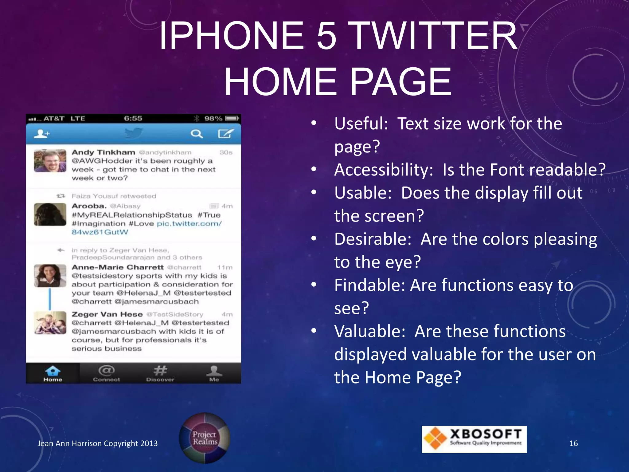 IPHONE 5 TWITTER
HOME PAGE
Jean Ann Harrison Copyright 2013
• Useful: Text size work for the
page?
• Accessibility: Is the Font readable?
• Usable: Does the display fill out
the screen?
• Desirable: Are the colors pleasing
to the eye?
• Findable: Are functions easy to
see?
• Valuable: Are these functions
displayed valuable for the user on
the Home Page?
16
 