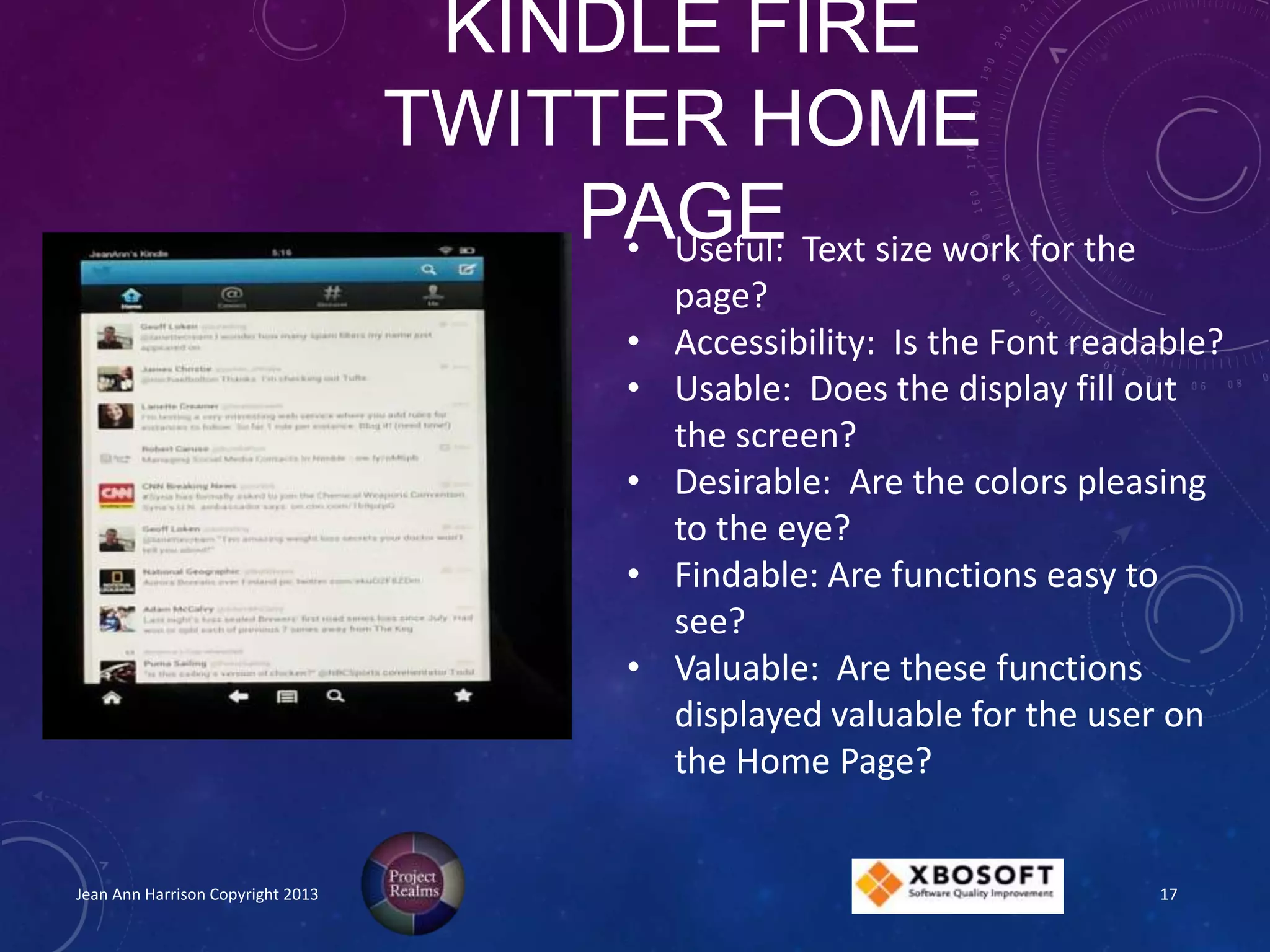 KINDLE FIRE
TWITTER HOME
PAGE
Jean Ann Harrison Copyright 2013
• Useful: Text size work for the
page?
• Accessibility: Is the Font readable?
• Usable: Does the display fill out
the screen?
• Desirable: Are the colors pleasing
to the eye?
• Findable: Are functions easy to
see?
• Valuable: Are these functions
displayed valuable for the user on
the Home Page?
17
 