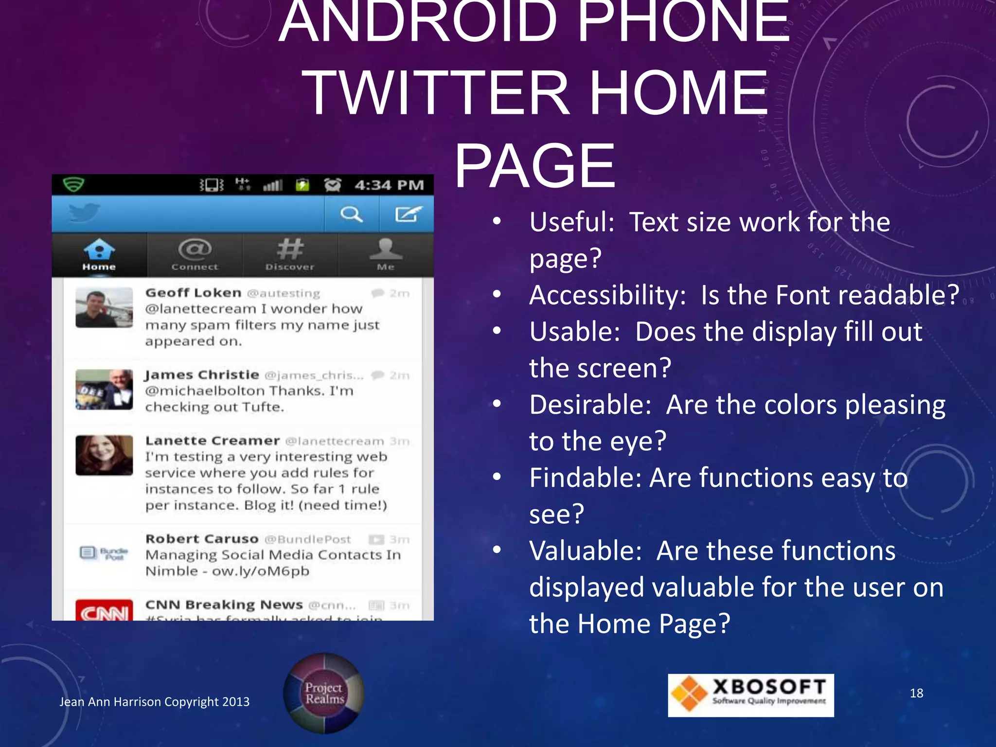 ANDROID PHONE
TWITTER HOME
PAGE
Jean Ann Harrison Copyright 2013
• Useful: Text size work for the
page?
• Accessibility: Is the Font readable?
• Usable: Does the display fill out
the screen?
• Desirable: Are the colors pleasing
to the eye?
• Findable: Are functions easy to
see?
• Valuable: Are these functions
displayed valuable for the user on
the Home Page?
18
 