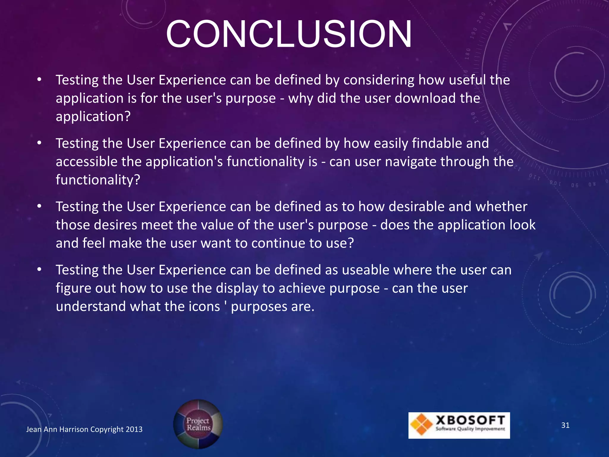 CONCLUSION
• Testing the User Experience can be defined by considering how useful the
application is for the user's purpose - why did the user download the
application?
• Testing the User Experience can be defined by how easily findable and
accessible the application's functionality is - can user navigate through the
functionality?
• Testing the User Experience can be defined as to how desirable and whether
those desires meet the value of the user's purpose - does the application look
and feel make the user want to continue to use?
• Testing the User Experience can be defined as useable where the user can
figure out how to use the display to achieve purpose - can the user
understand what the icons ' purposes are.
Jean Ann Harrison Copyright 2013 31
 