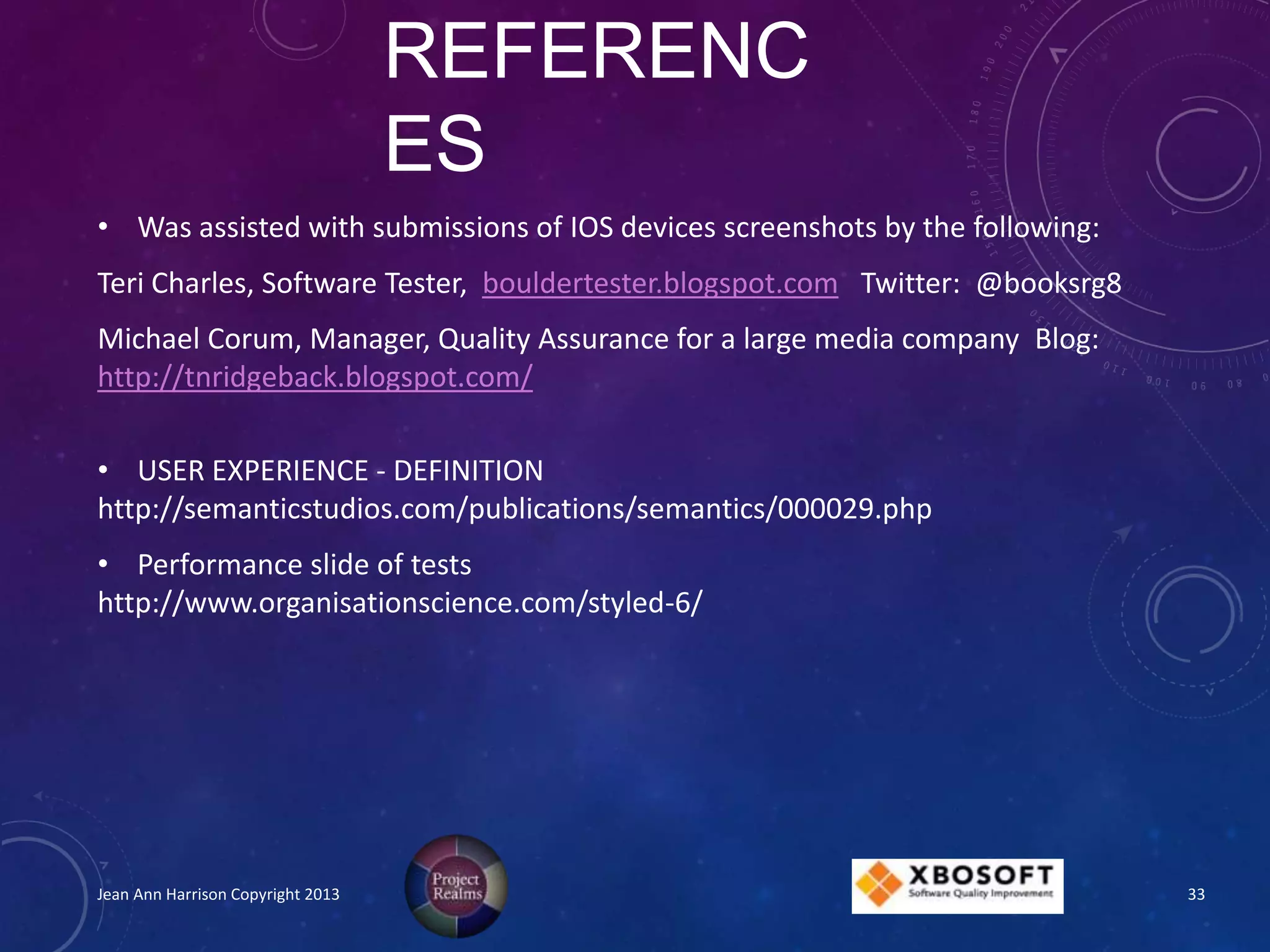 REFERENC
ES
• Was assisted with submissions of IOS devices screenshots by the following:
Teri Charles, Software Tester, bouldertester.blogspot.com Twitter: @booksrg8
Michael Corum, Manager, Quality Assurance for a large media company Blog:
http://tnridgeback.blogspot.com/
• USER EXPERIENCE - DEFINITION
http://semanticstudios.com/publications/semantics/000029.php
• Performance slide of tests
http://www.organisationscience.com/styled-6/
Jean Ann Harrison Copyright 2013 33
 