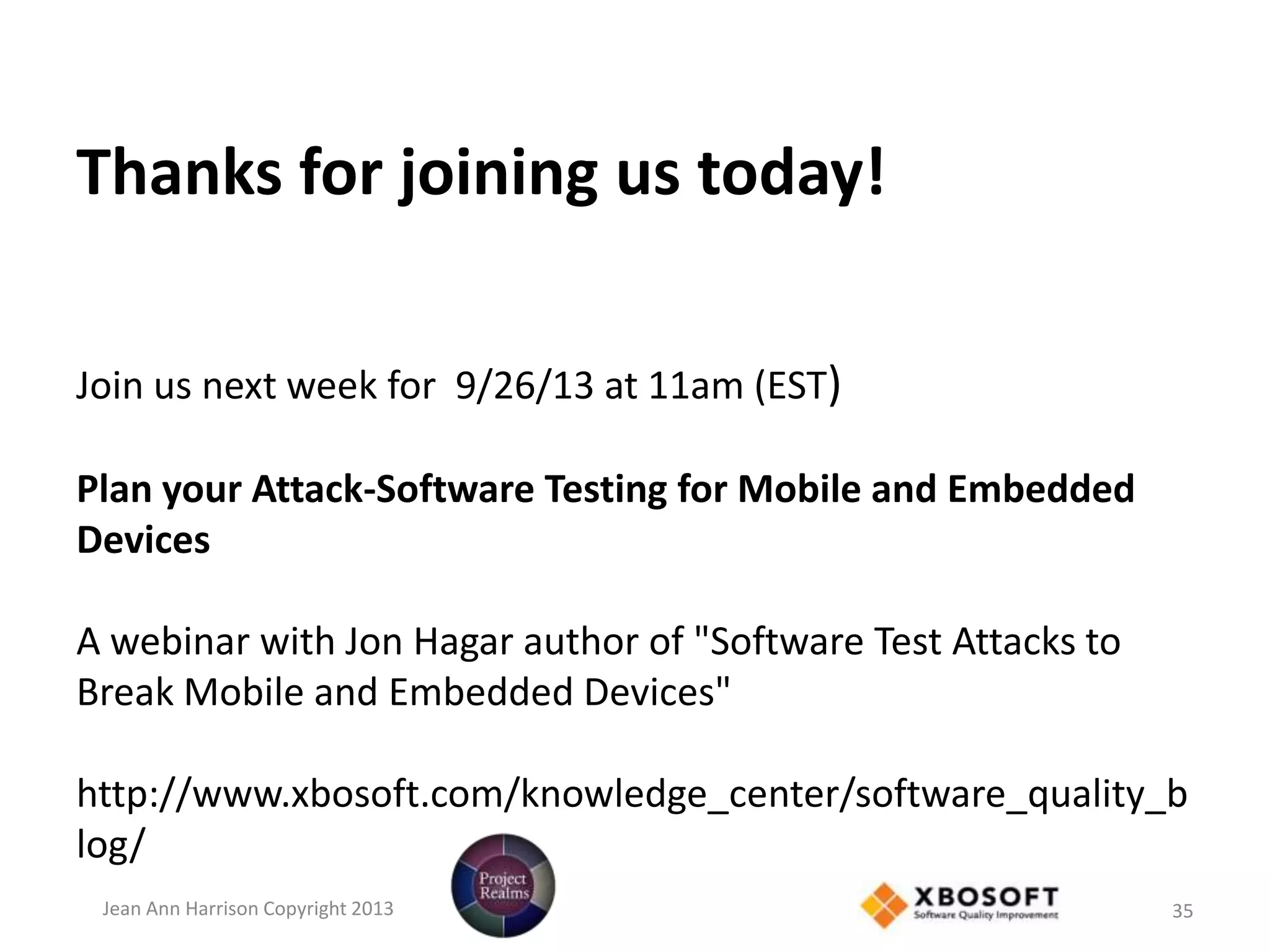 Thanks for joining us today!
Join us next week for 9/26/13 at 11am (EST)
Plan your Attack-Software Testing for Mobile and Embedded
Devices
A webinar with Jon Hagar author of "Software Test Attacks to
Break Mobile and Embedded Devices"
http://www.xbosoft.com/knowledge_center/software_quality_b
log/
Jean Ann Harrison Copyright 2013 35
 