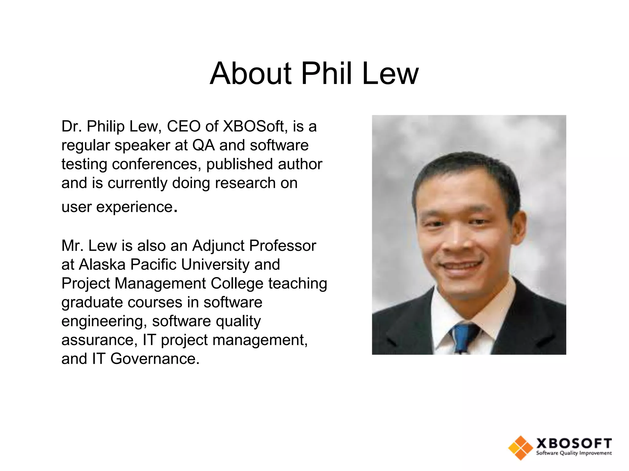 About Phil Lew
Dr. Philip Lew, CEO of XBOSoft, is a
regular speaker at QA and software
testing conferences, published author
and is currently doing research on
user experience.
Mr. Lew is also an Adjunct Professor
at Alaska Pacific University and
Project Management College teaching
graduate courses in software
engineering, software quality
assurance, IT project management,
and IT Governance.
 