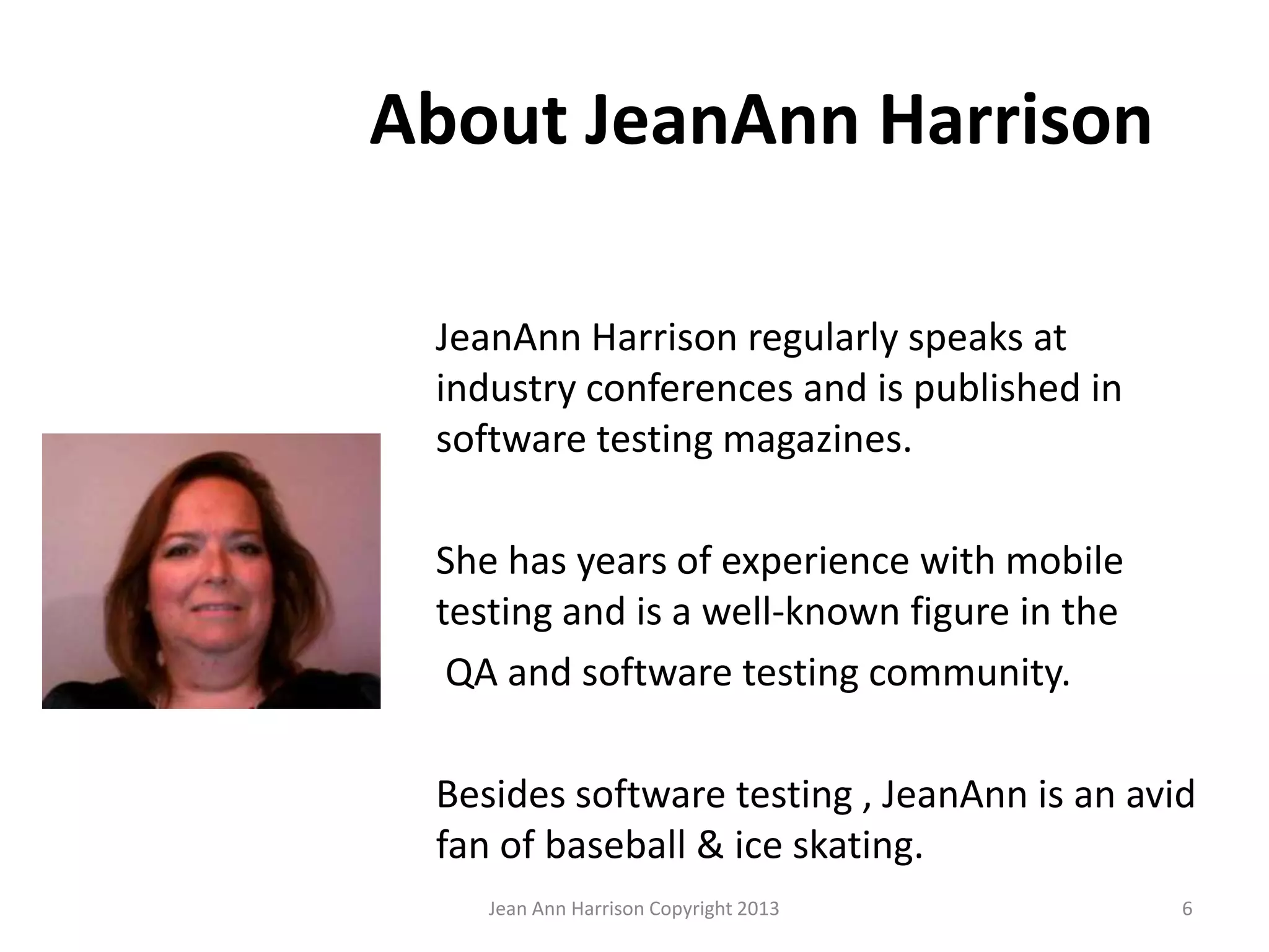 About JeanAnn Harrison
JeanAnn Harrison regularly speaks at
industry conferences and is published in
software testing magazines.
She has years of experience with mobile
testing and is a well-known figure in the
QA and software testing community.
Besides software testing , JeanAnn is an avid
fan of baseball & ice skating.
Jean Ann Harrison Copyright 2013 6
 