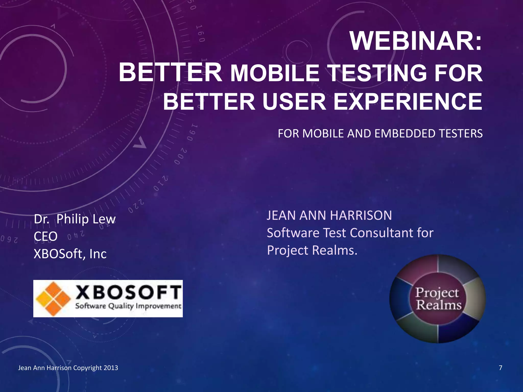 WEBINAR:
BETTER MOBILE TESTING FOR
BETTER USER EXPERIENCE
JEAN ANN HARRISON
Software Test Consultant for
Project Realms.
FOR MOBILE AND EMBEDDED TESTERS
Jean Ann Harrison Copyright 2013
Dr. Philip Lew
CEO
XBOSoft, Inc
7
 