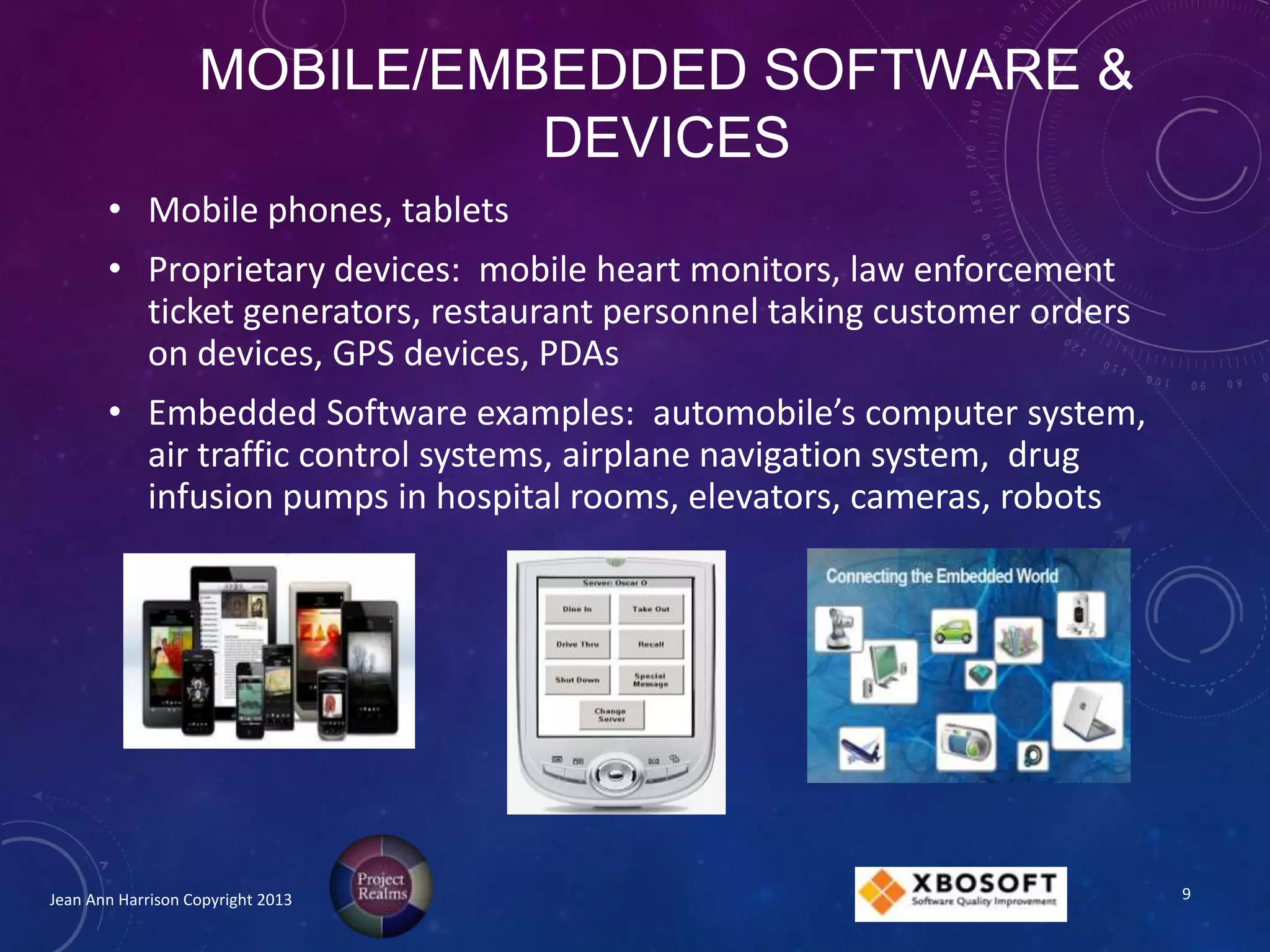 MOBILE/EMBEDDED SOFTWARE &
DEVICES
• Mobile phones, tablets
• Proprietary devices: mobile heart monitors, law enforcement
ticket generators, restaurant personnel taking customer orders
on devices, GPS devices, PDAs
• Embedded Software examples: automobile’s computer system,
air traffic control systems, airplane navigation system, drug
infusion pumps in hospital rooms, elevators, cameras, robots
Jean Ann Harrison Copyright 2013 9
 