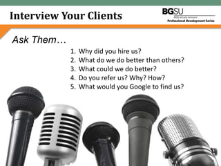 Interview Your Clients

Ask Them…
            1.   Why did you hire us?
            2.   What do we do better than others?
            3.   What could we do better?
            4.   Do you refer us? Why? How?
            5.   What would you Google to find us?




             Leveraging Your Brand for Growth:
               5 Pillars to Marketing Wisdom
 