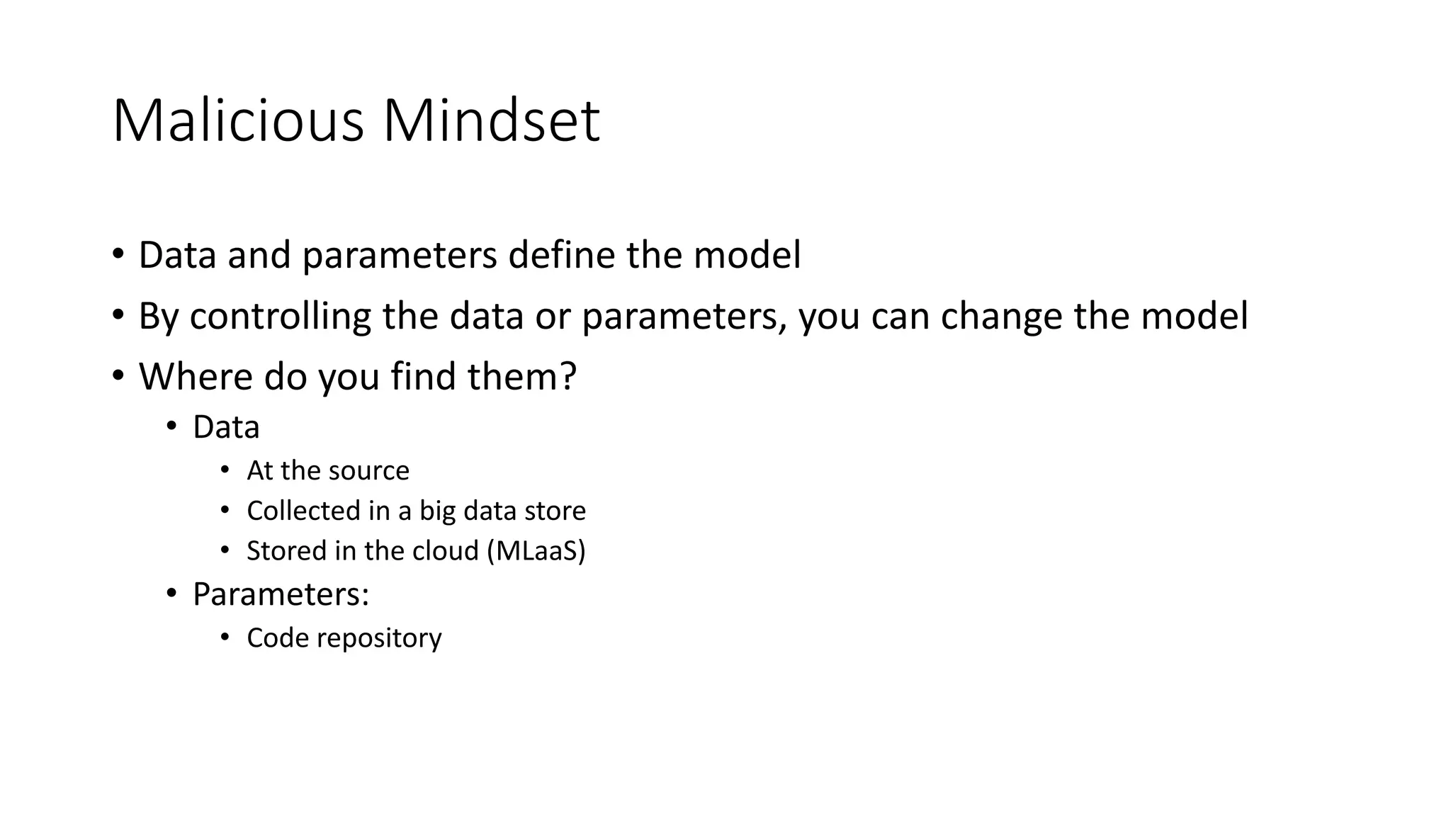 Malicious Mindset 
• Data and parameters define the model 
• By controlling the data or parameters, you can change the model 
• Where do you find them? 
• Data 
• At the source 
• Collected in a big data store 
• Stored in the cloud (MLaaS) 
• Parameters: 
• Code repository 
 