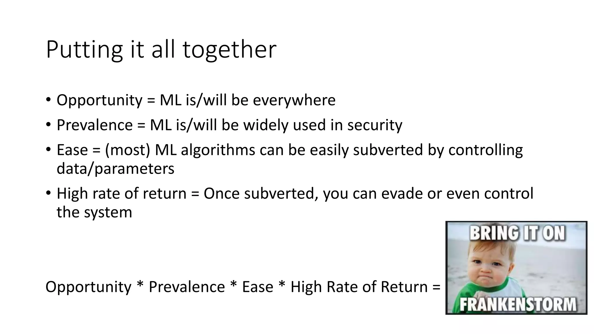 Putting it all together 
• Opportunity = ML is/will be everywhere 
• Prevalence = ML is/will be widely used in security 
• Ease = (most) ML algorithms can be easily subverted by controlling 
data/parameters 
• High rate of return = Once subverted, you can evade or even control 
the system 
Opportunity * Prevalence * Ease * High Rate of Return = 
 