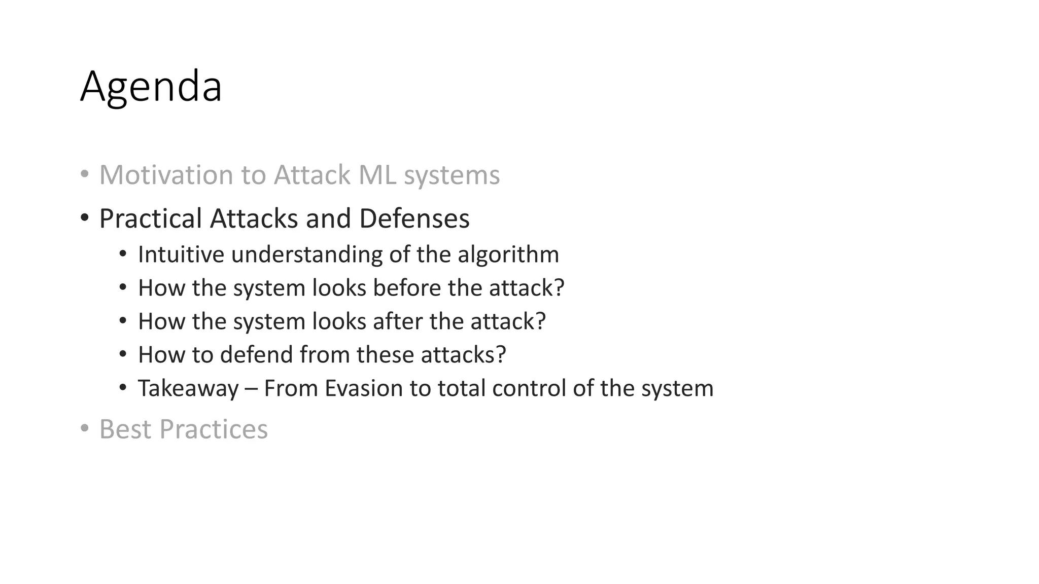 Agenda 
• Motivation to Attack ML systems 
• Practical Attacks and Defenses 
• Intuitive understanding of the algorithm 
• How the system looks before the attack? 
• How the system looks after the attack? 
• How to defend from these attacks? 
• Takeaway – From Evasion to total control of the system 
• Best Practices 
 