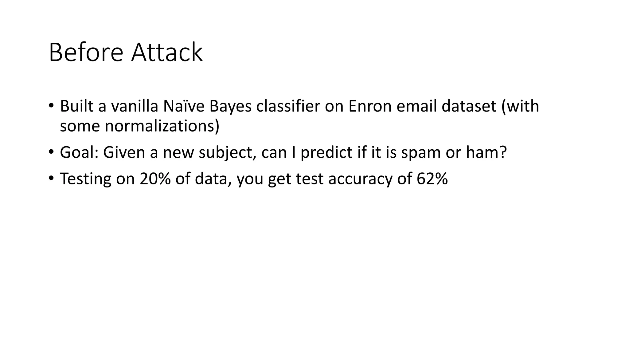 Before Attack 
• Built a vanilla Naïve Bayes classifier on Enron email dataset (with 
some normalizations) 
• Goal: Given a new subject, can I predict if it is spam or ham? 
• Testing on 20% of data, you get test accuracy of 62% 
 