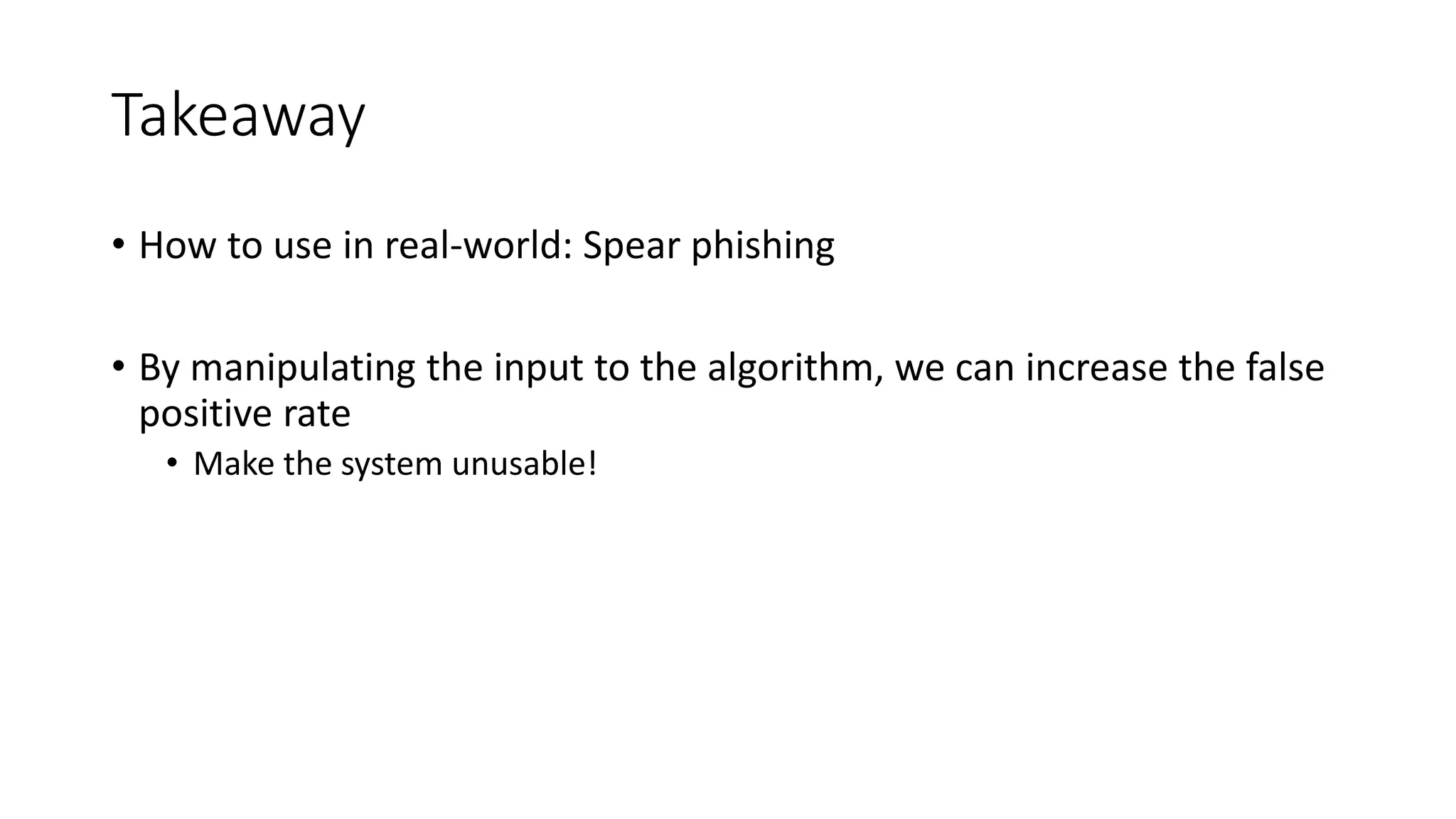 Takeaway 
• How to use in real-world: Spear phishing 
• By manipulating the input to the algorithm, we can increase the false 
positive rate 
• Make the system unusable! 
 