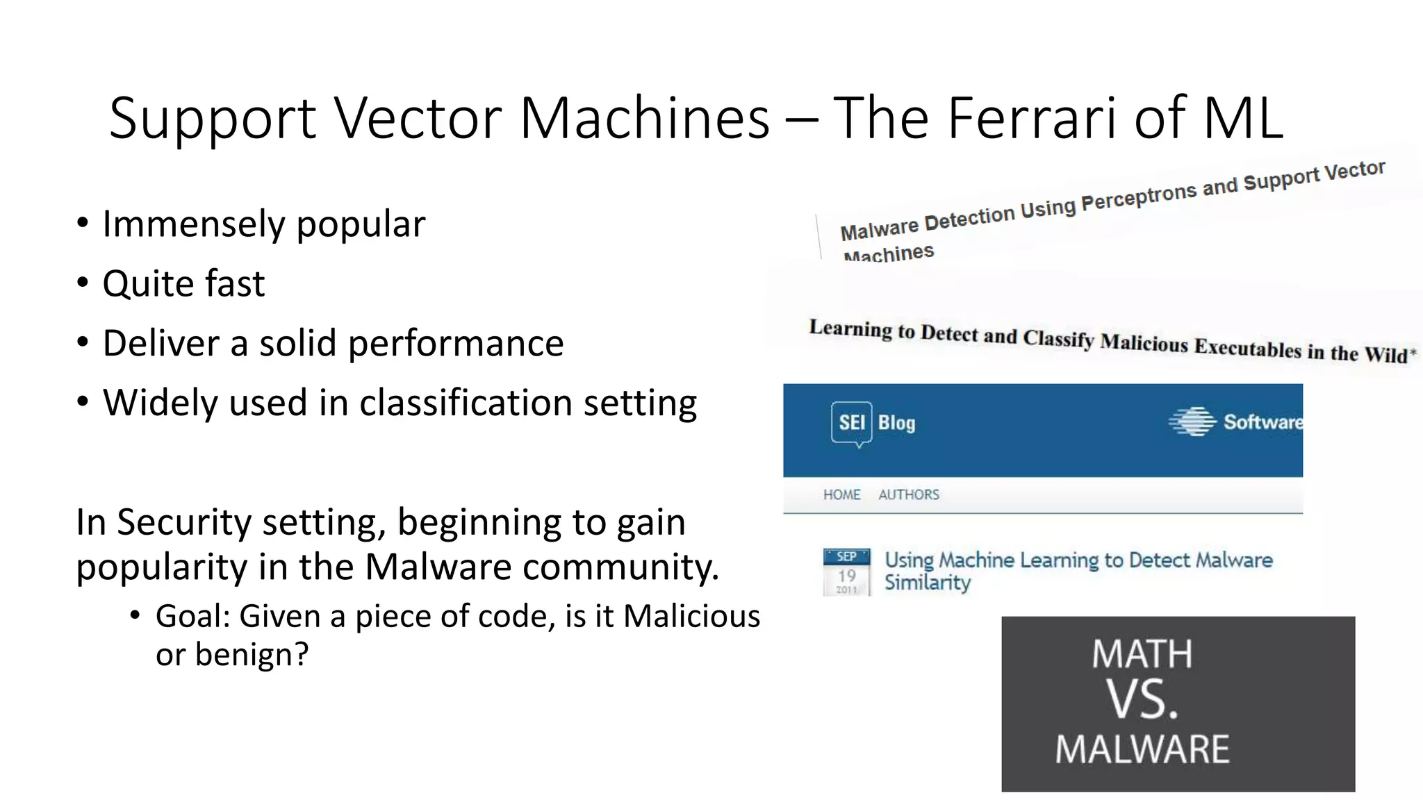 Support Vector Machines – The Ferrari of ML 
• Immensely popular 
• Quite fast 
• Deliver a solid performance 
• Widely used in classification setting 
In Security setting, beginning to gain 
popularity in the Malware community. 
• Goal: Given a piece of code, is it Malicious 
or benign? 
 