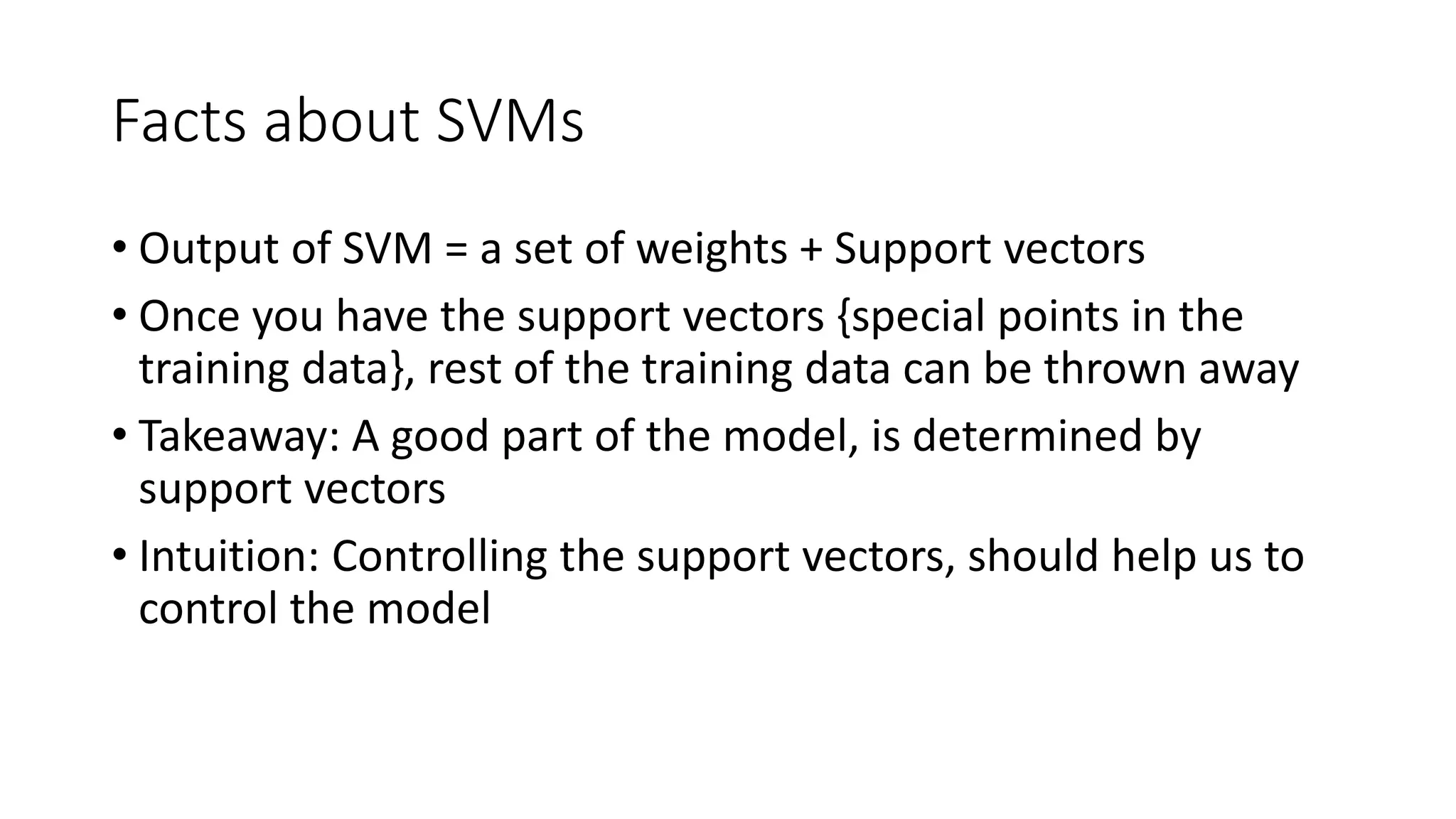 Facts about SVMs 
• Output of SVM = a set of weights + Support vectors 
• Once you have the support vectors {special points in the 
training data}, rest of the training data can be thrown away 
• Takeaway: A good part of the model, is determined by 
support vectors 
• Intuition: Controlling the support vectors, should help us to 
control the model 
 