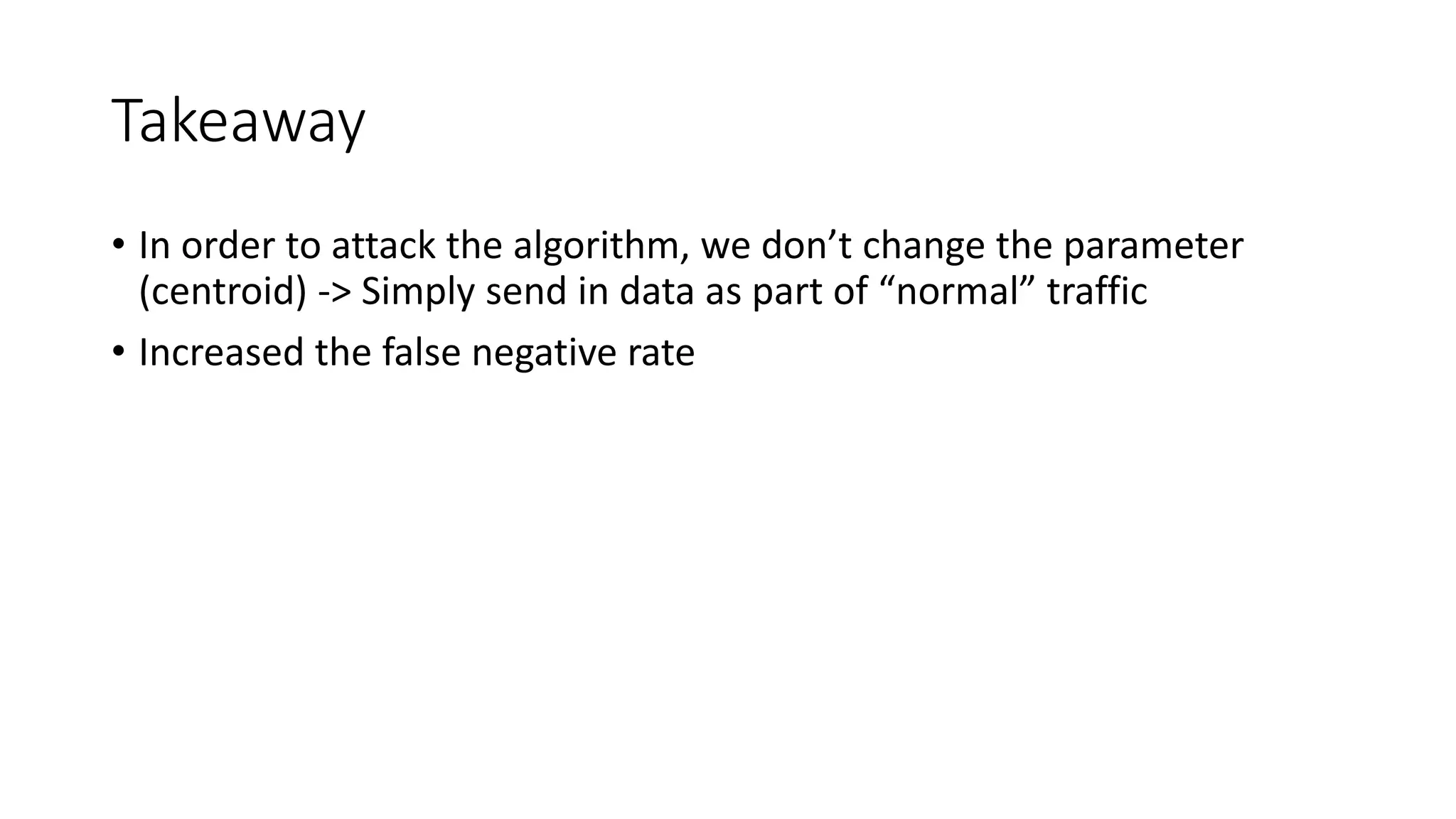 Takeaway 
• In order to attack the algorithm, we don’t change the parameter 
(centroid) -> Simply send in data as part of “normal” traffic 
• Increased the false negative rate 
 