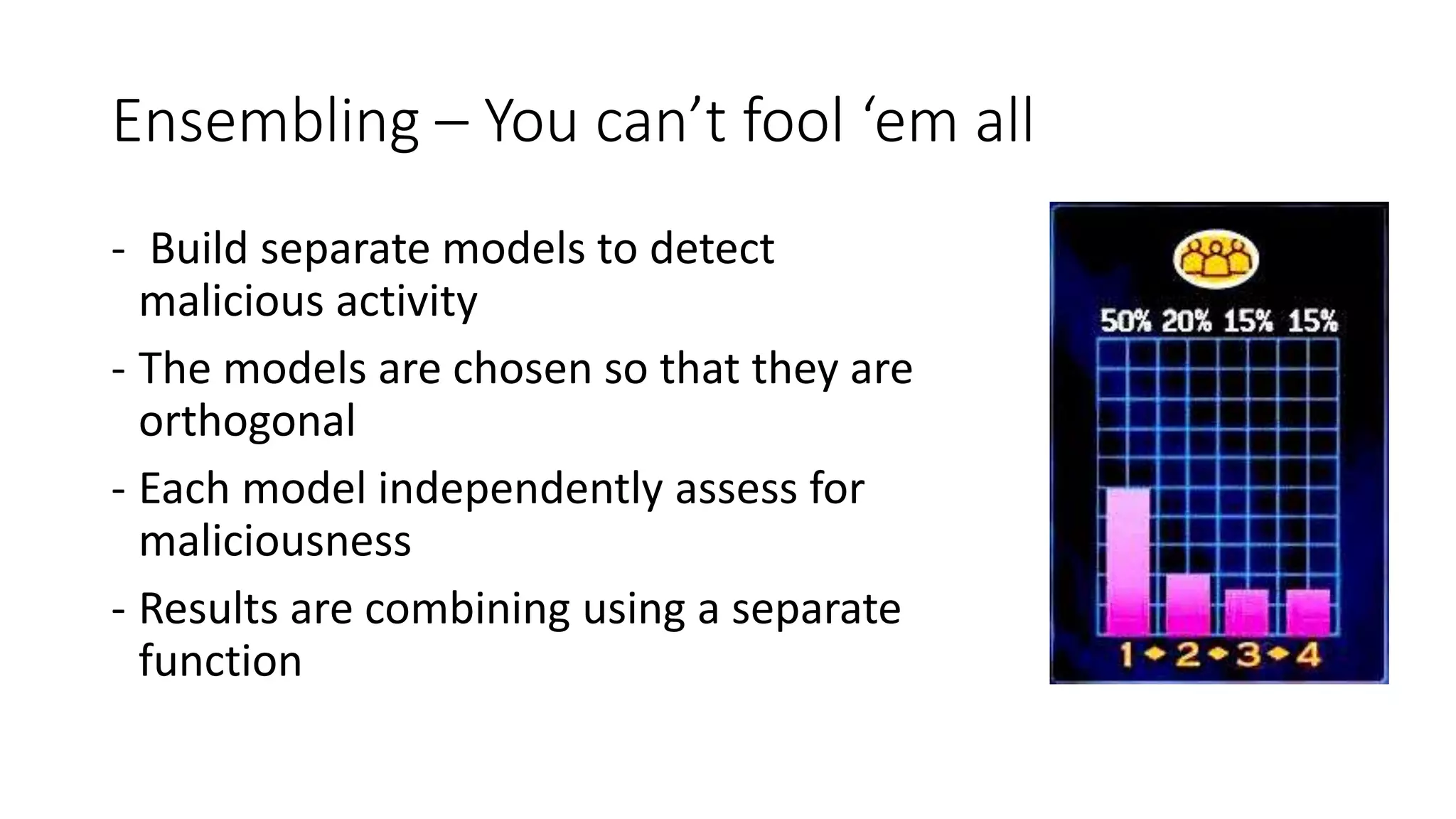 Ensembling – You can’t fool ‘em all 
- Build separate models to detect 
malicious activity 
- The models are chosen so that they are 
orthogonal 
- Each model independently assess for 
maliciousness 
- Results are combining using a separate 
function 
 
