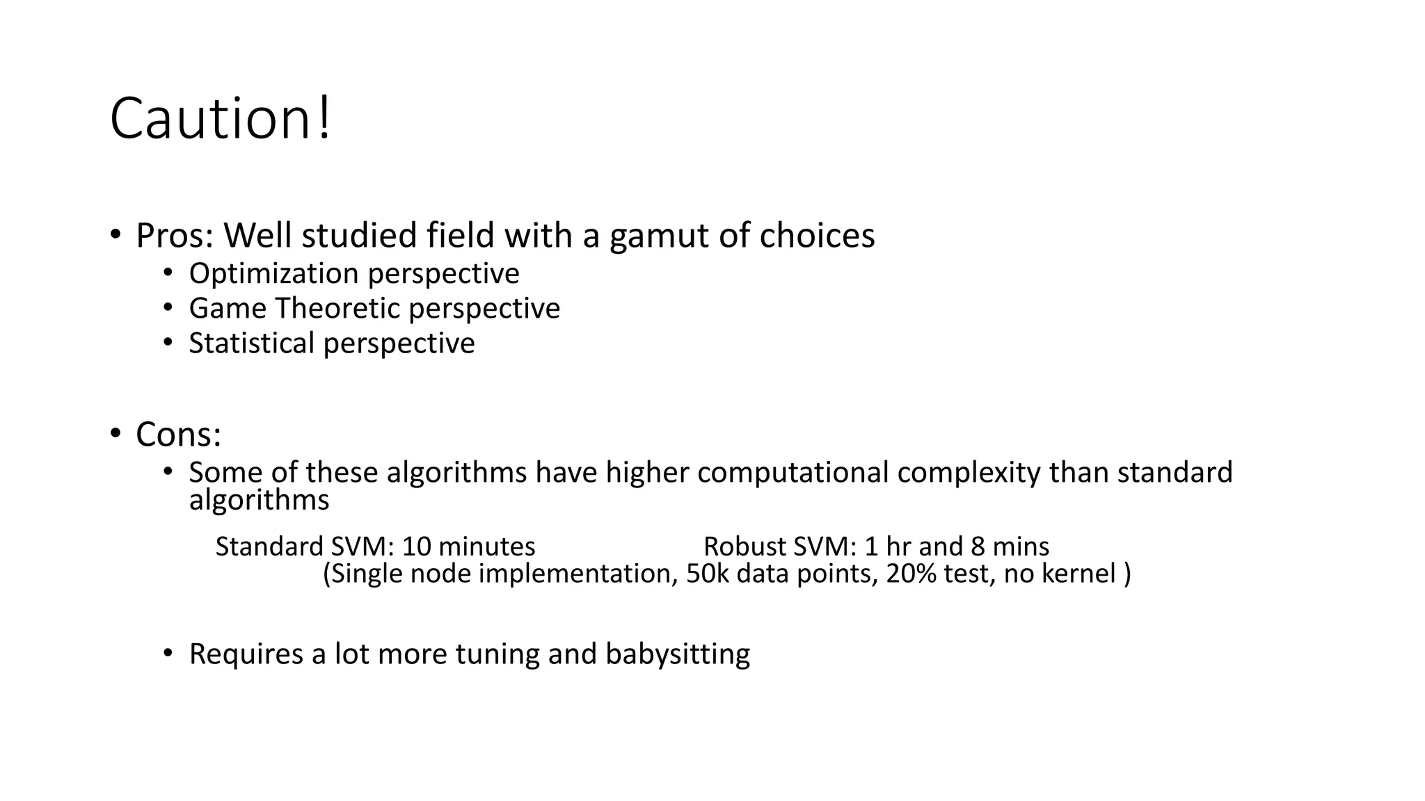 Caution! 
• Pros: Well studied field with a gamut of choices 
• Optimization perspective 
• Game Theoretic perspective 
• Statistical perspective 
• Cons: 
• Some of these algorithms have higher computational complexity than standard 
algorithms 
Standard SVM: 10 minutes Robust SVM: 1 hr and 8 mins 
(Single node implementation, 50k data points, 20% test, no kernel ) 
• Requires a lot more tuning and babysitting 
 