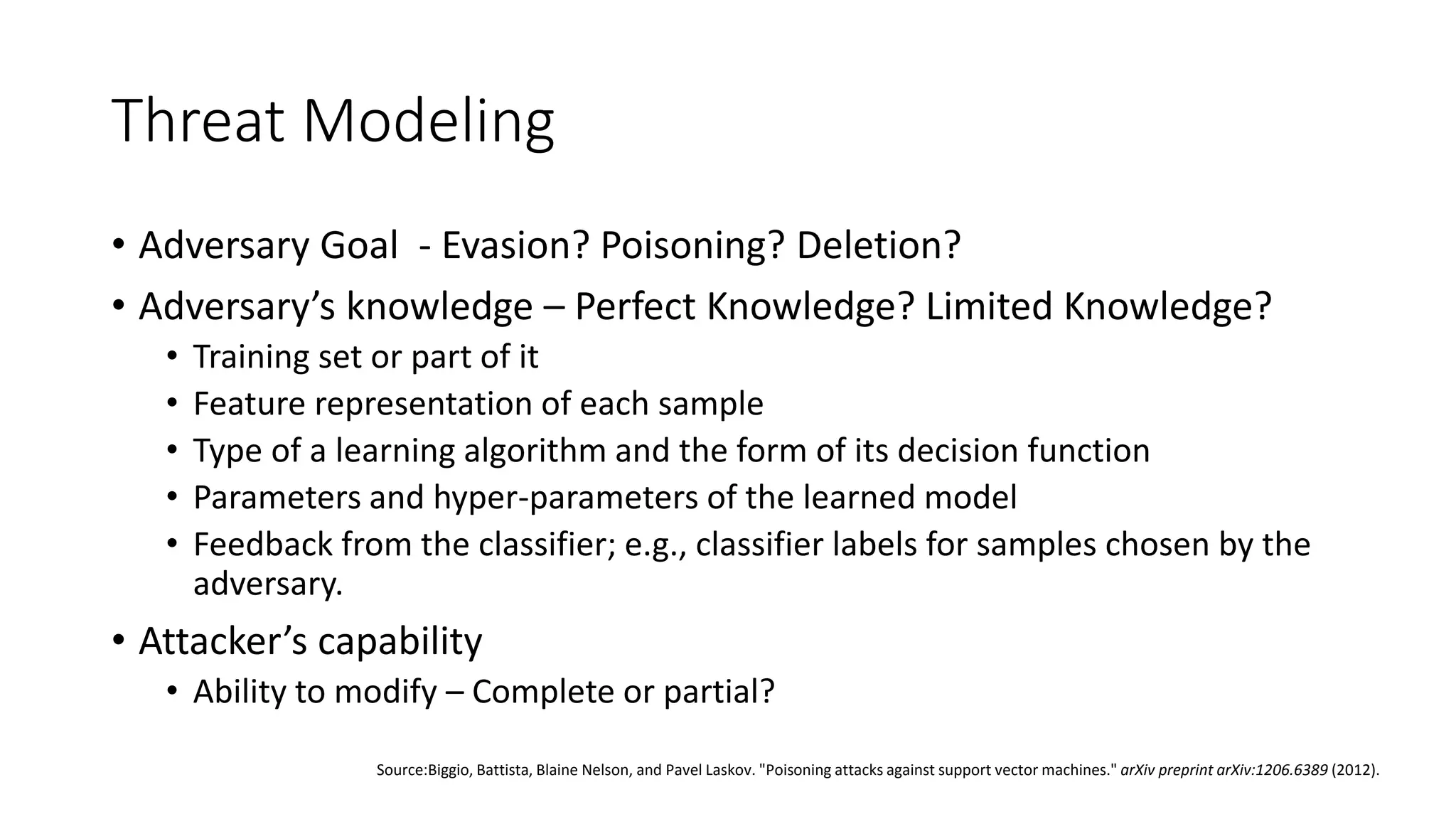 Threat Modeling 
• Adversary Goal - Evasion? Poisoning? Deletion? 
• Adversary’s knowledge – Perfect Knowledge? Limited Knowledge? 
• Training set or part of it 
• Feature representation of each sample 
• Type of a learning algorithm and the form of its decision function 
• Parameters and hyper-parameters of the learned model 
• Feedback from the classifier; e.g., classifier labels for samples chosen by the 
adversary. 
• Attacker’s capability 
• Ability to modify – Complete or partial? 
Source:Biggio, Battista, Blaine Nelson, and Pavel Laskov. "Poisoning attacks against support vector machines." arXiv preprint arXiv:1206.6389 (2012). 
 