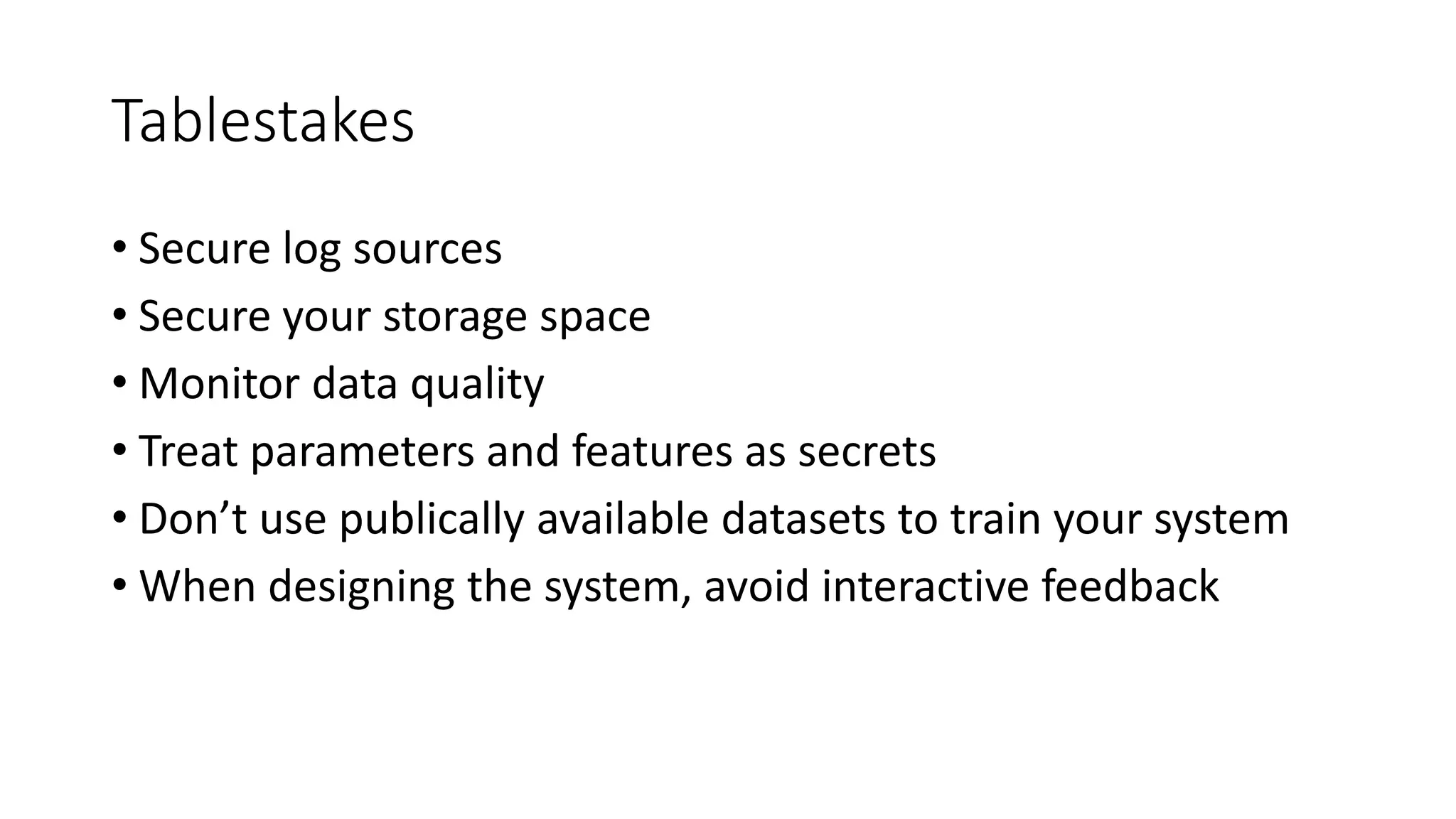 Tablestakes 
• Secure log sources 
• Secure your storage space 
• Monitor data quality 
• Treat parameters and features as secrets 
• Don’t use publically available datasets to train your system 
• When designing the system, avoid interactive feedback 
 