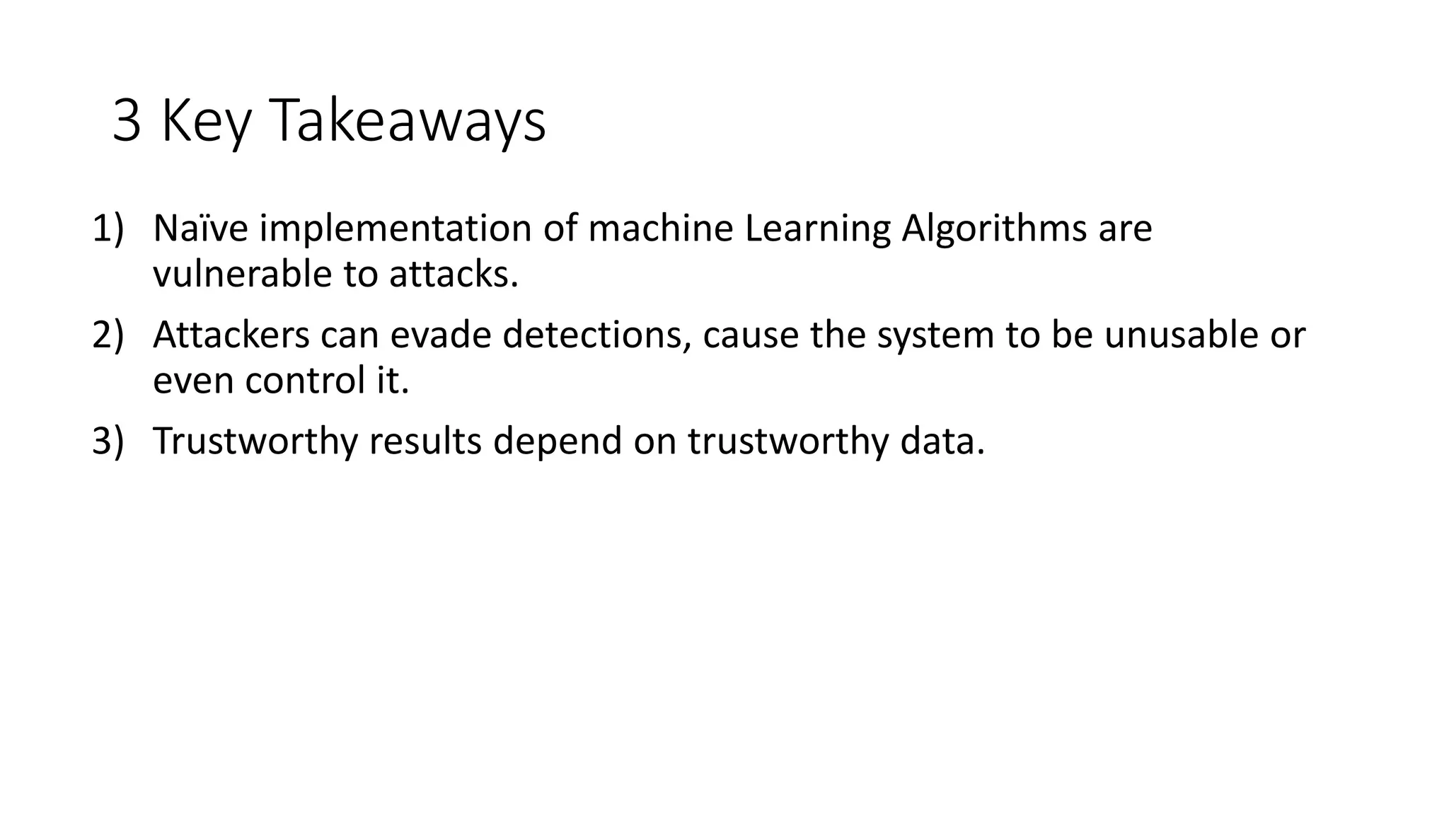 3 Key Takeaways 
1) Naïve implementation of machine Learning Algorithms are 
vulnerable to attacks. 
2) Attackers can evade detections, cause the system to be unusable or 
even control it. 
3) Trustworthy results depend on trustworthy data. 
 