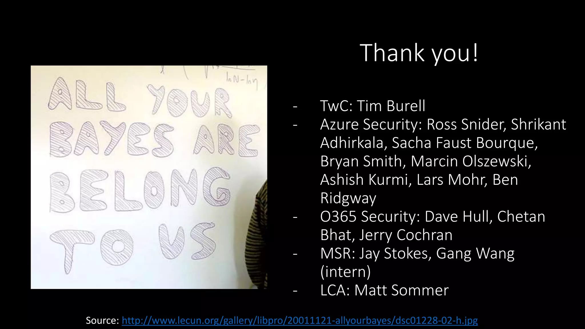 Thank you! 
- TwC: Tim Burell 
- Azure Security: Ross Snider, Shrikant 
Adhirkala, Sacha Faust Bourque, 
Bryan Smith, Marcin Olszewski, 
Ashish Kurmi, Lars Mohr, Ben 
Ridgway 
- O365 Security: Dave Hull, Chetan 
Bhat, Jerry Cochran 
- MSR: Jay Stokes, Gang Wang 
(intern) 
- LCA: Matt Sommer 
Source: http://www.lecun.org/gallery/libpro/20011121-allyourbayes/dsc01228-02-h.jpg 
