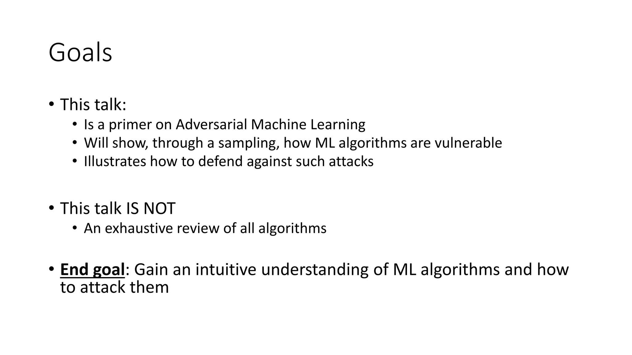 Goals 
• This talk: 
• Is a primer on Adversarial Machine Learning 
• Will show, through a sampling, how ML algorithms are vulnerable 
• Illustrates how to defend against such attacks 
• This talk IS NOT 
• An exhaustive review of all algorithms 
• End goal: Gain an intuitive understanding of ML algorithms and how 
to attack them 
 