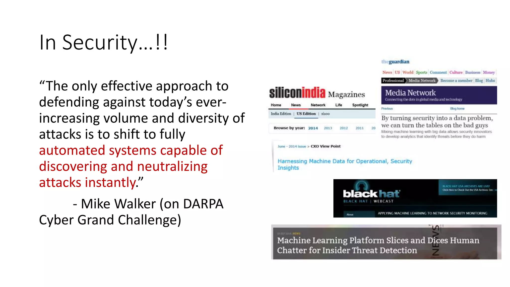 In Security…!! 
“The only effective approach to 
defending against today’s ever-increasing 
volume and diversity of 
attacks is to shift to fully 
automated systems capable of 
discovering and neutralizing 
attacks instantly.” 
- Mike Walker (on DARPA 
Cyber Grand Challenge) 
 