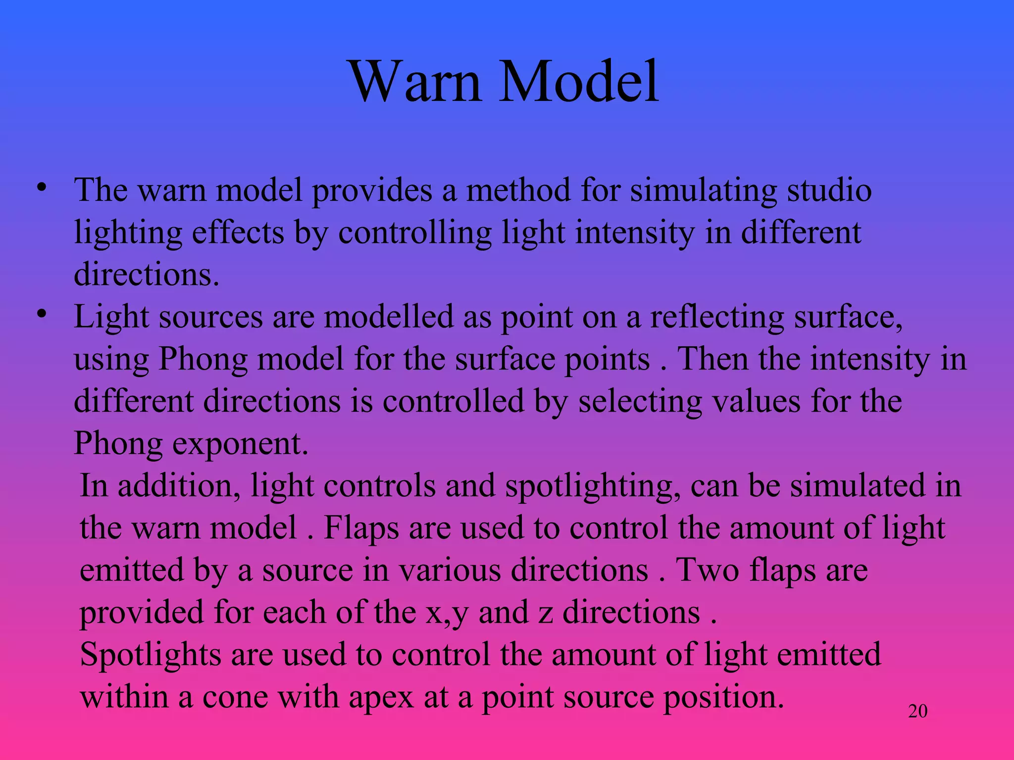 20
Warn Model
• The warn model provides a method for simulating studio
lighting effects by controlling light intensity in different
directions.
• Light sources are modelled as point on a reflecting surface,
using Phong model for the surface points . Then the intensity in
different directions is controlled by selecting values for the
Phong exponent.
In addition, light controls and spotlighting, can be simulated in
the warn model . Flaps are used to control the amount of light
emitted by a source in various directions . Two flaps are
provided for each of the x,y and z directions .
Spotlights are used to control the amount of light emitted
within a cone with apex at a point source position.
 