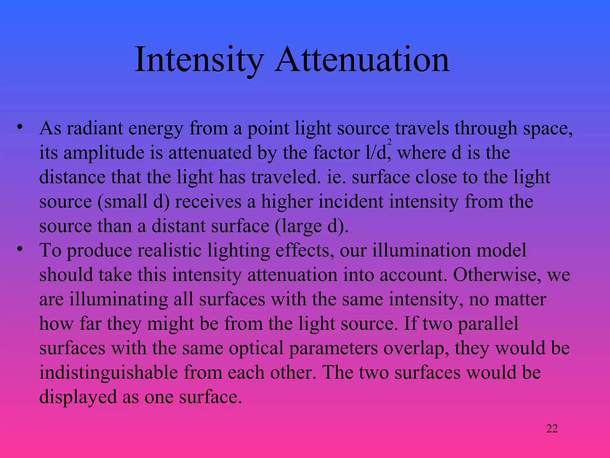 22
• As radiant energy from a point light source travels through space,
its amplitude is attenuated by the factor l/d, where d is the
distance that the light has traveled. ie. surface close to the light
source (small d) receives a higher incident intensity from the
source than a distant surface (large d).
• To produce realistic lighting effects, our illumination model
should take this intensity attenuation into account. Otherwise, we
are illuminating all surfaces with the same intensity, no matter
how far they might be from the light source. If two parallel
surfaces with the same optical parameters overlap, they would be
indistinguishable from each other. The two surfaces would be
displayed as one surface.
2
Intensity Attenuation
 
