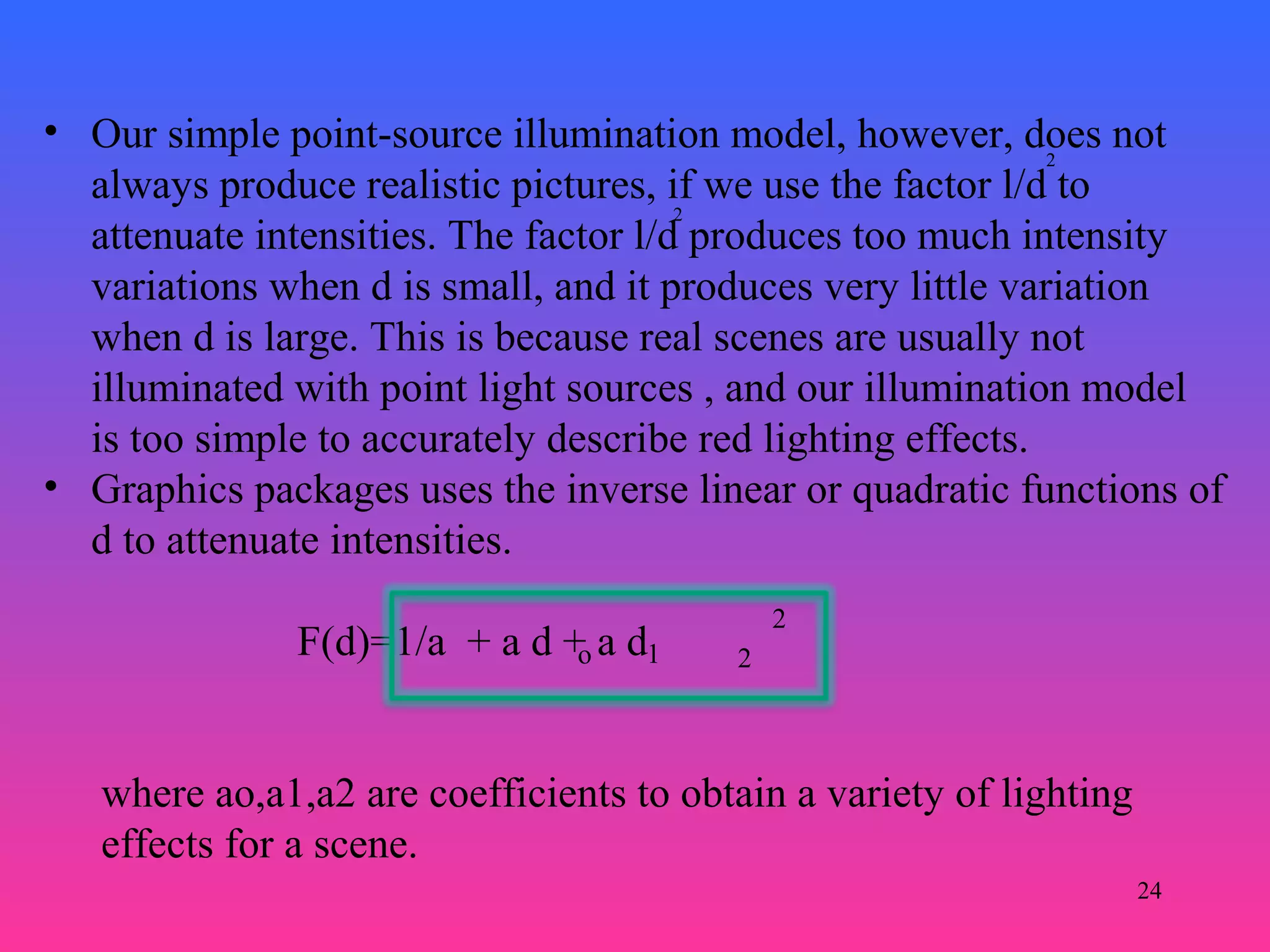 24
• Our simple point-source illumination model, however, does not
always produce realistic pictures, if we use the factor l/d to
attenuate intensities. The factor l/d produces too much intensity
variations when d is small, and it produces very little variation
when d is large. This is because real scenes are usually not
illuminated with point light sources , and our illumination model
is too simple to accurately describe red lighting effects.
• Graphics packages uses the inverse linear or quadratic functions of
d to attenuate intensities.
F(d)=1/a + a d + a d
2
2
o 1 2
2
where ao,a1,a2 are coefficients to obtain a variety of lighting
effects for a scene.
 