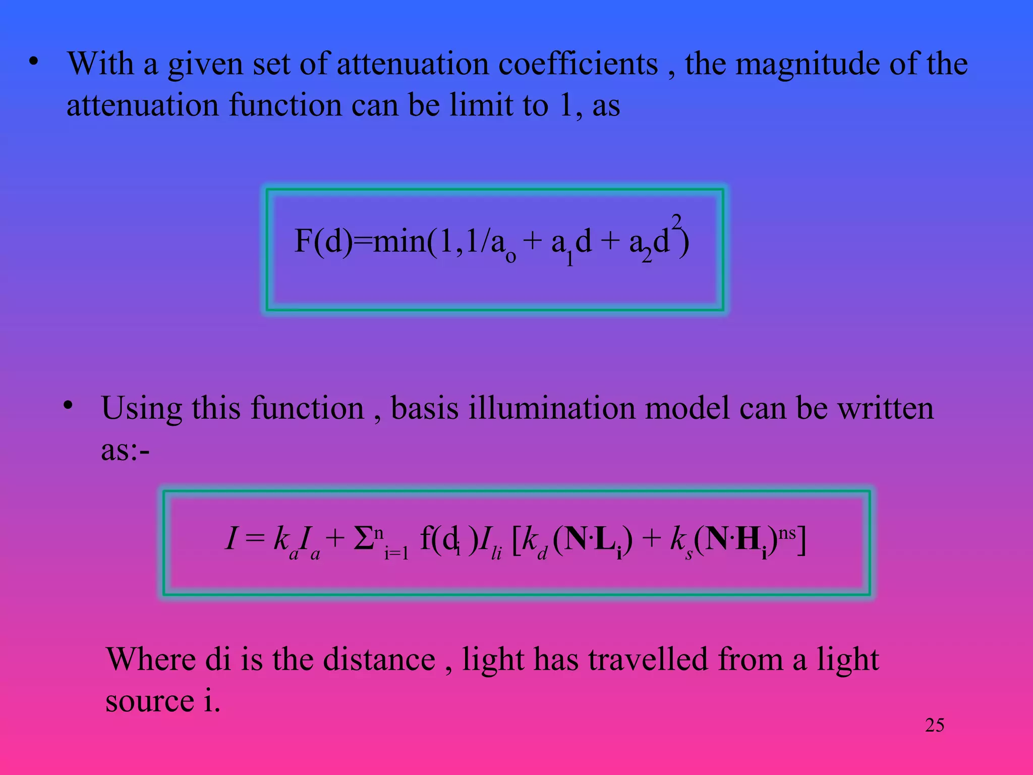 25
• With a given set of attenuation coefficients , the magnitude of the
attenuation function can be limit to 1, as
F(d)=min(1,1/a + a d + a d )o 1 2
2
• Using this function , basis illumination model can be written
as:-
I = ka
Ia
+ Σn
i=1
f(d )Ili
[kd
(N.
Li
) + ks
(N.
Hi
)ns
]i
Where di is the distance , light has travelled from a light
source i.
 
