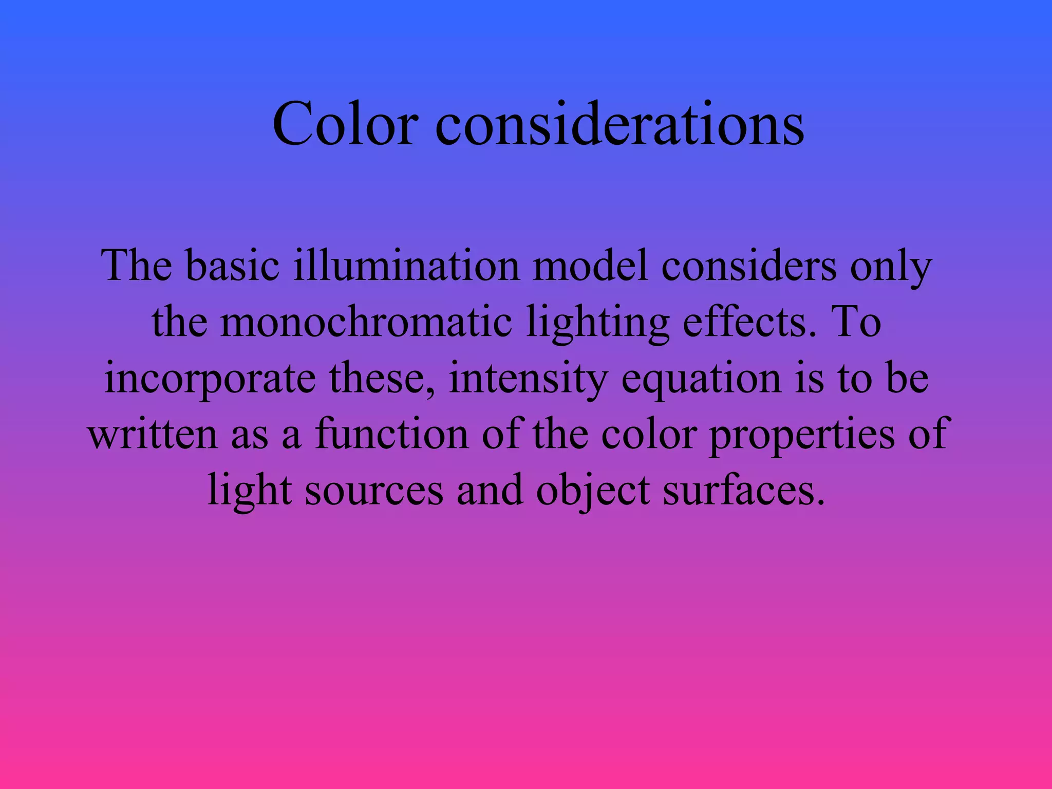 Color considerations
The basic illumination model considers only
the monochromatic lighting effects. To
incorporate these, intensity equation is to be
written as a function of the color properties of
light sources and object surfaces.
 