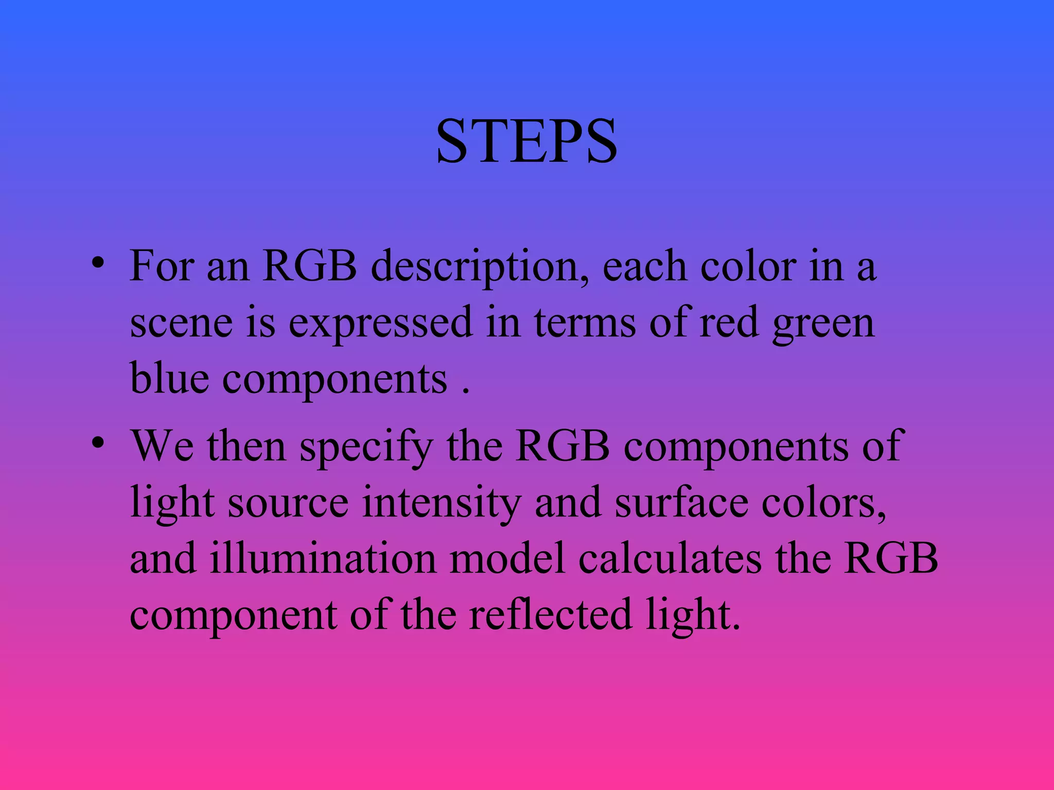 STEPS
• For an RGB description, each color in a
scene is expressed in terms of red green
blue components .
• We then specify the RGB components of
light source intensity and surface colors,
and illumination model calculates the RGB
component of the reflected light.
 