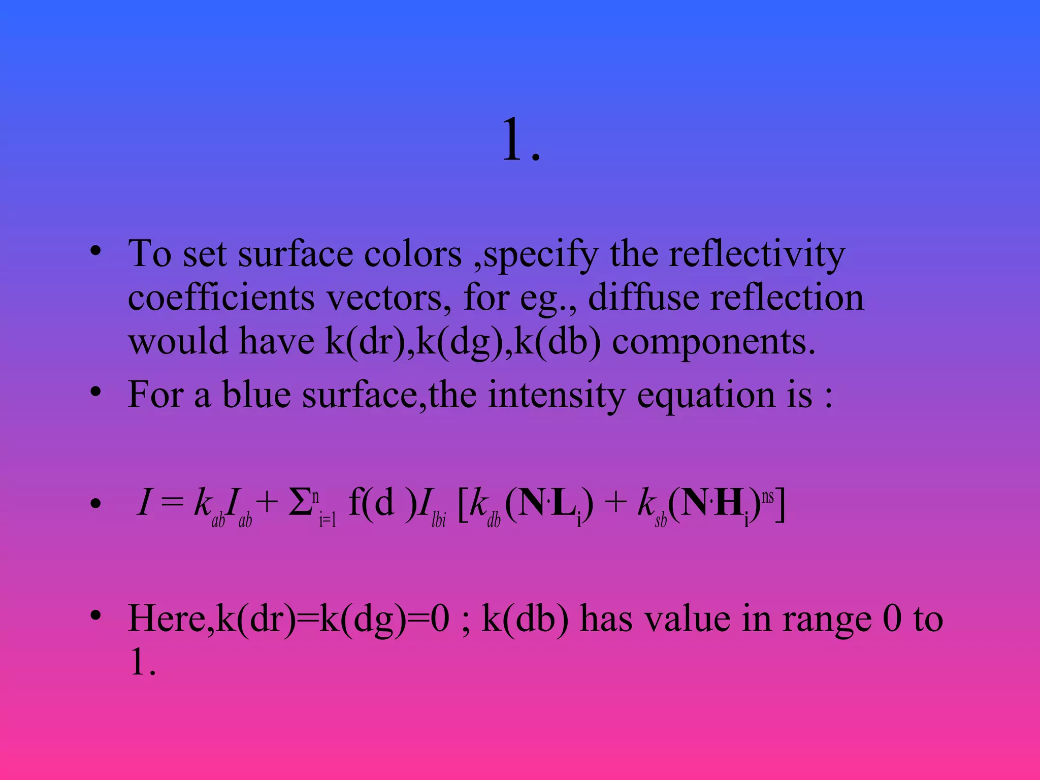 1.
• To set surface colors ,specify the reflectivity
coefficients vectors, for eg., diffuse reflection
would have k(dr),k(dg),k(db) components.
• For a blue surface,the intensity equation is :
• I = kab
Iab
+ Σn
i=1
f(d )Ilbi
[kdb
(N.
Li
) + ksb
(N.
Hi
)ns
]
• Here,k(dr)=k(dg)=0 ; k(db) has value in range 0 to
1.
 