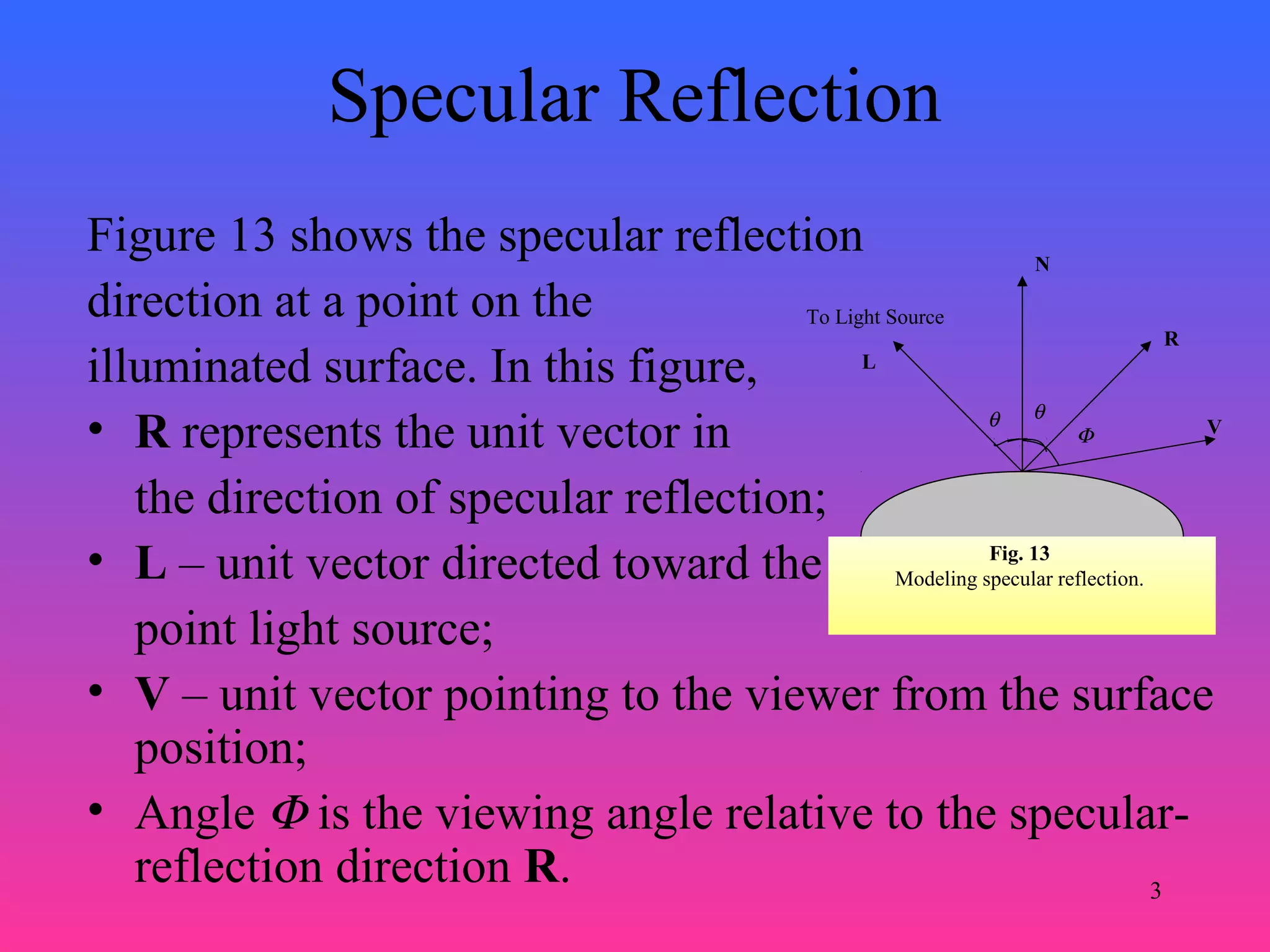 3
Specular Reflection
Figure 13 shows the specular reflection
direction at a point on the
illuminated surface. In this figure,
• R represents the unit vector in
the direction of specular reflection;
• L – unit vector directed toward the
point light source;
• V – unit vector pointing to the viewer from the surface
position;
• Angle Φ is the viewing angle relative to the specular-
reflection direction R.
Fig. 13
Modeling specular reflection.
N
L
To Light Source
θ θ
R
VΦ
 