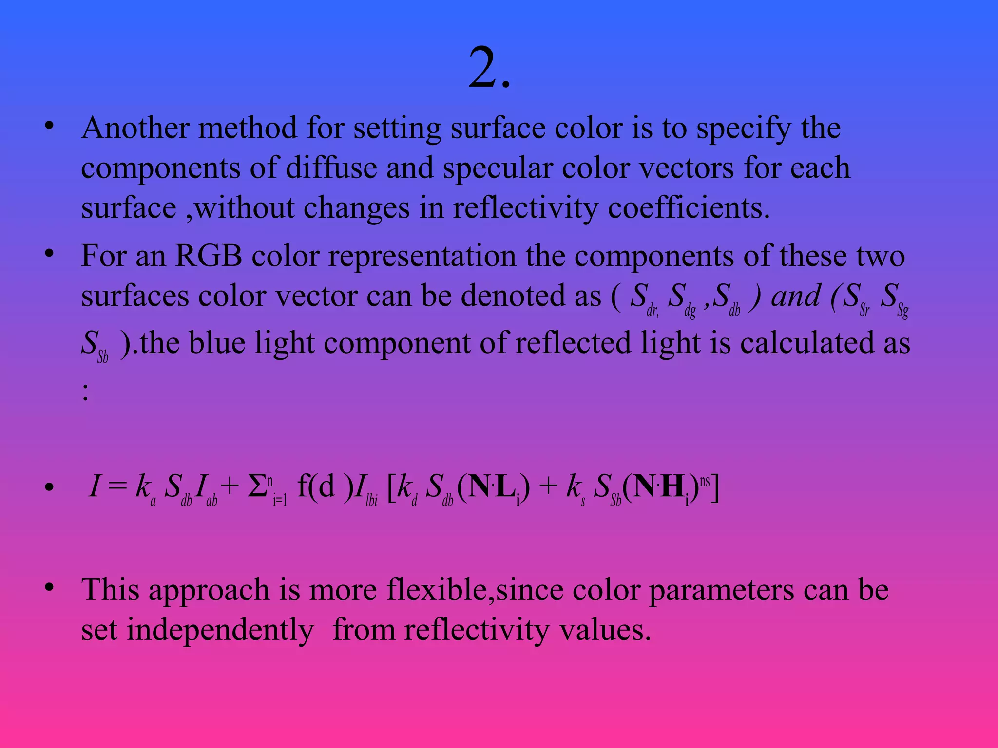 2.
• Another method for setting surface color is to specify the
components of diffuse and specular color vectors for each
surface ,without changes in reflectivity coefficients.
• For an RGB color representation the components of these two
surfaces color vector can be denoted as ( Sdr,
Sdg
,Sdb
) and (SSr
SSg
SSb
).the blue light component of reflected light is calculated as
:
• I = ka
Sdb
Iab
+ Σn
i=1
f(d )Ilbi
[kd
Sdb
(N.
Li
) + ks
SSb
(N.
Hi
)ns
]
• This approach is more flexible,since color parameters can be
set independently from reflectivity values.
 