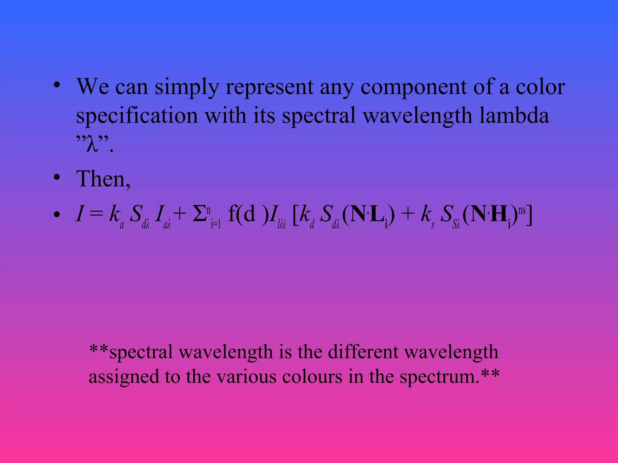 • We can simply represent any component of a color
specification with its spectral wavelength lambda
”λ”.
• Then,
• I = ka
Sdλ
Iaλ
+ Σn
i=1
f(d )Ilλi
[kd
Sdλ
(N.
Li
) + ks
SSλ
(N.
Hi
)ns
]
**spectral wavelength is the different wavelength
assigned to the various colours in the spectrum.**
 