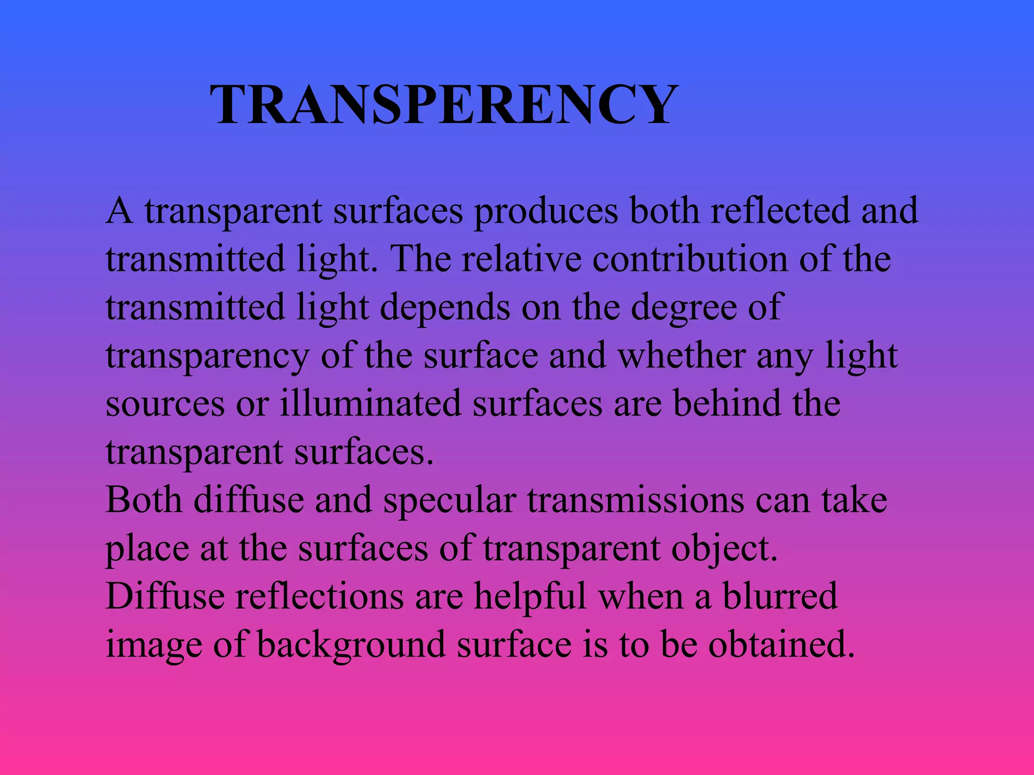 TRANSPERENCY
A transparent surfaces produces both reflected and
transmitted light. The relative contribution of the
transmitted light depends on the degree of
transparency of the surface and whether any light
sources or illuminated surfaces are behind the
transparent surfaces.
Both diffuse and specular transmissions can take
place at the surfaces of transparent object.
Diffuse reflections are helpful when a blurred
image of background surface is to be obtained.
 