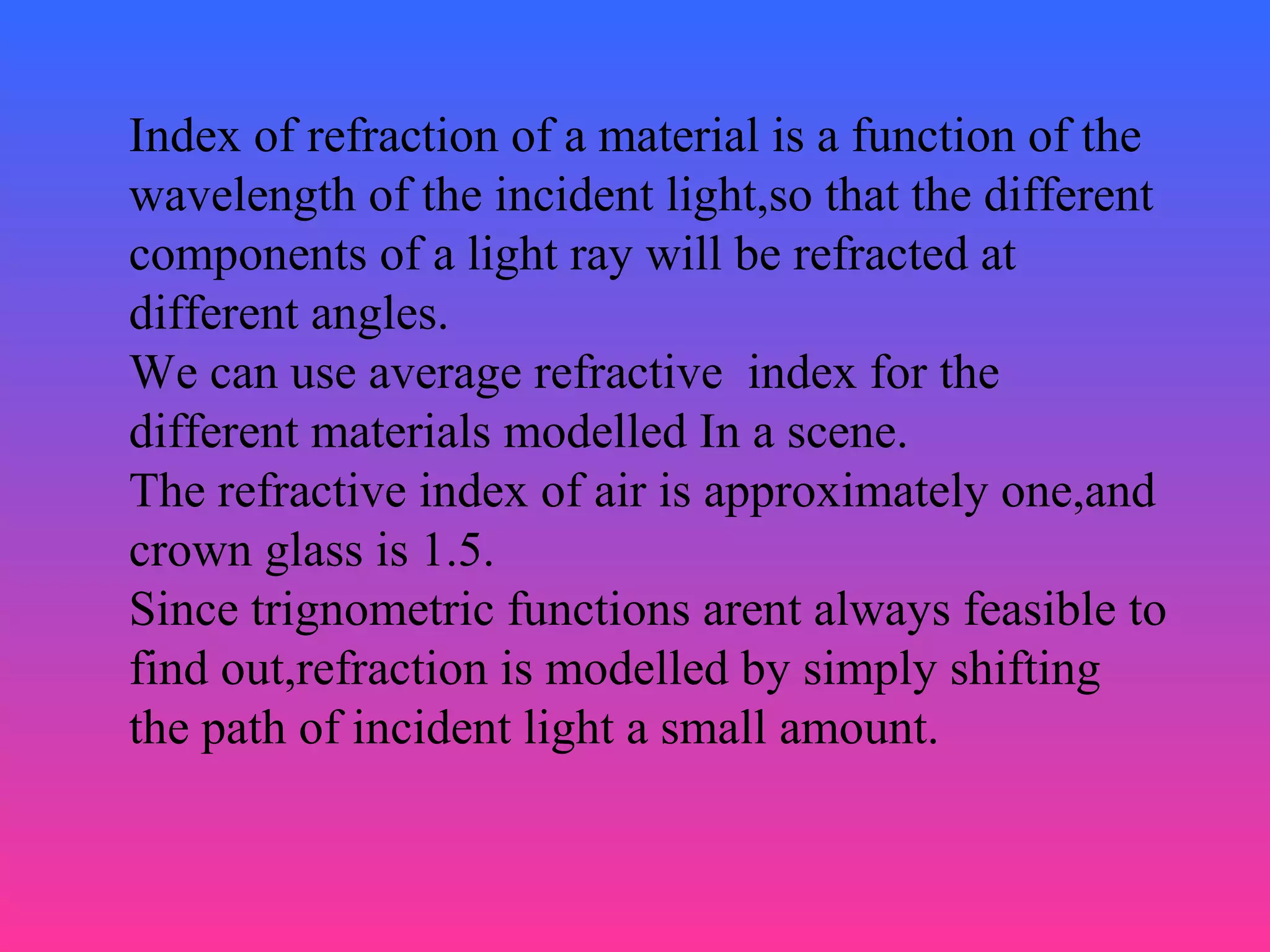 Index of refraction of a material is a function of the
wavelength of the incident light,so that the different
components of a light ray will be refracted at
different angles.
We can use average refractive index for the
different materials modelled In a scene.
The refractive index of air is approximately one,and
crown glass is 1.5.
Since trignometric functions arent always feasible to
find out,refraction is modelled by simply shifting
the path of incident light a small amount.
 