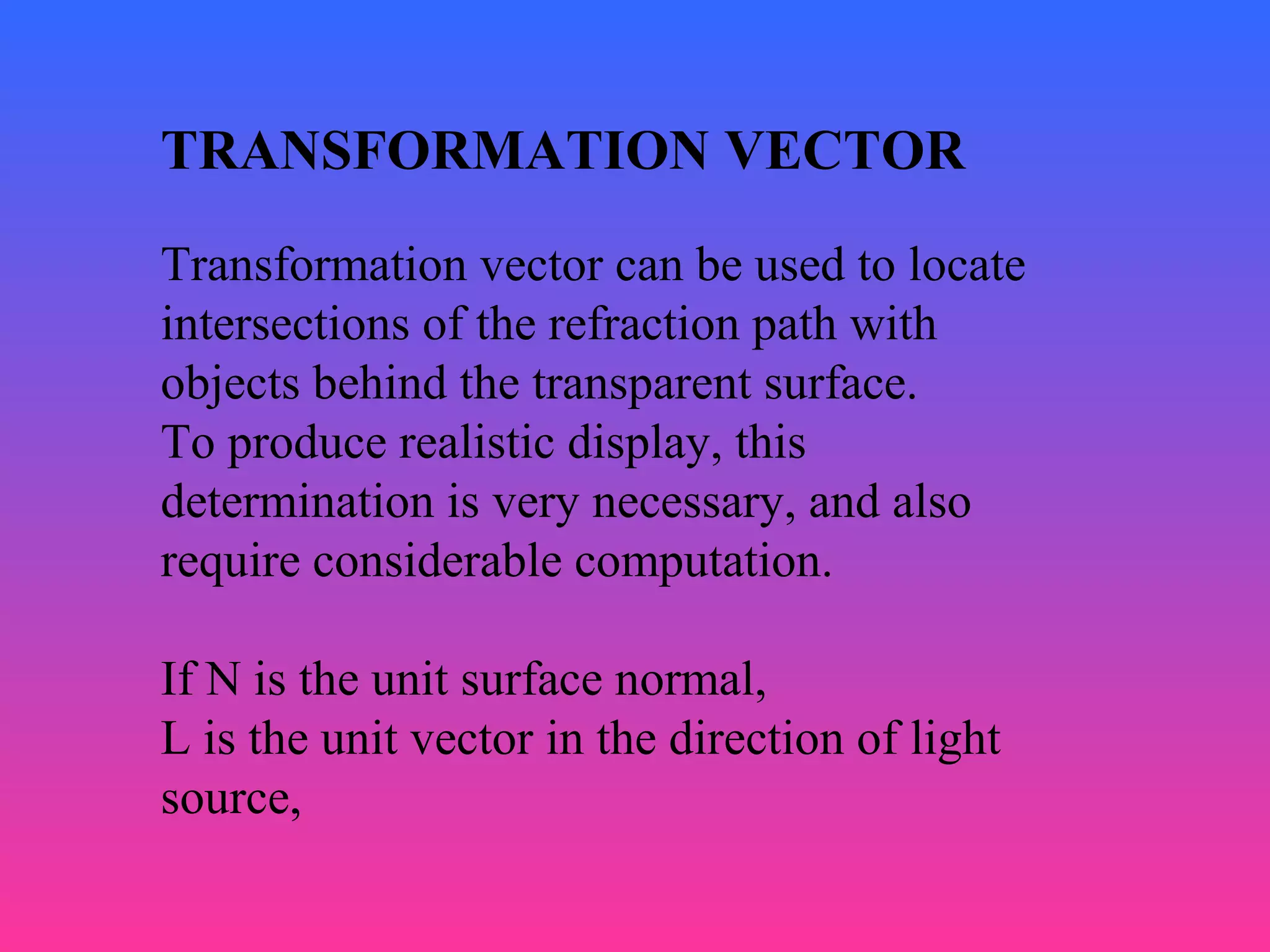 TRANSFORMATION VECTOR
Transformation vector can be used to locate
intersections of the refraction path with
objects behind the transparent surface.
To produce realistic display, this
determination is very necessary, and also
require considerable computation.
If N is the unit surface normal,
L is the unit vector in the direction of light
source,
 