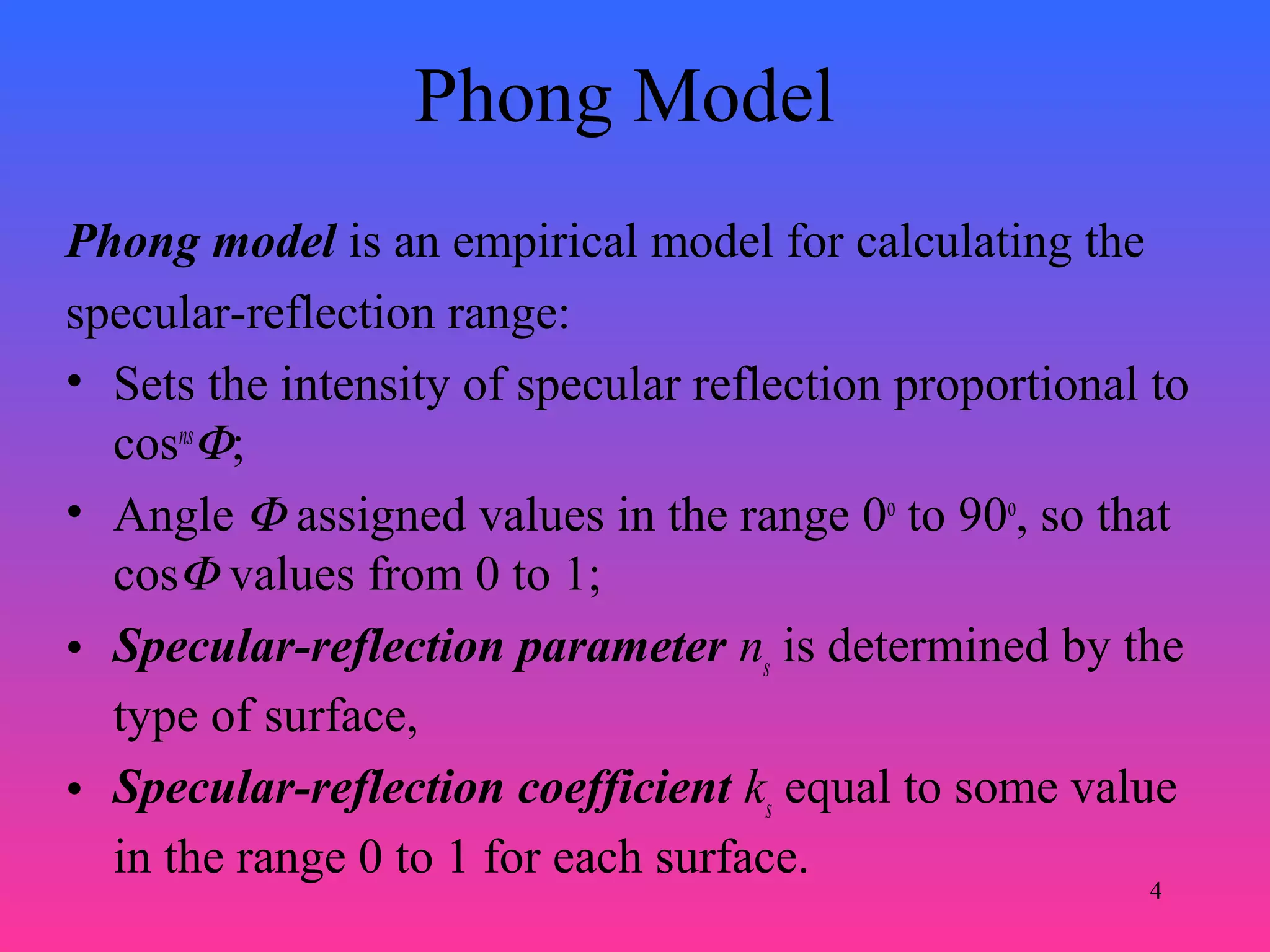 4
Phong Model
Phong model is an empirical model for calculating the
specular-reflection range:
• Sets the intensity of specular reflection proportional to
cosns
Φ;
• Angle Φ assigned values in the range 0o
to 90o
, so that
cosΦ values from 0 to 1;
• Specular-reflection parameter ns
is determined by the
type of surface,
• Specular-reflection coefficient ks
equal to some value
in the range 0 to 1 for each surface.
 