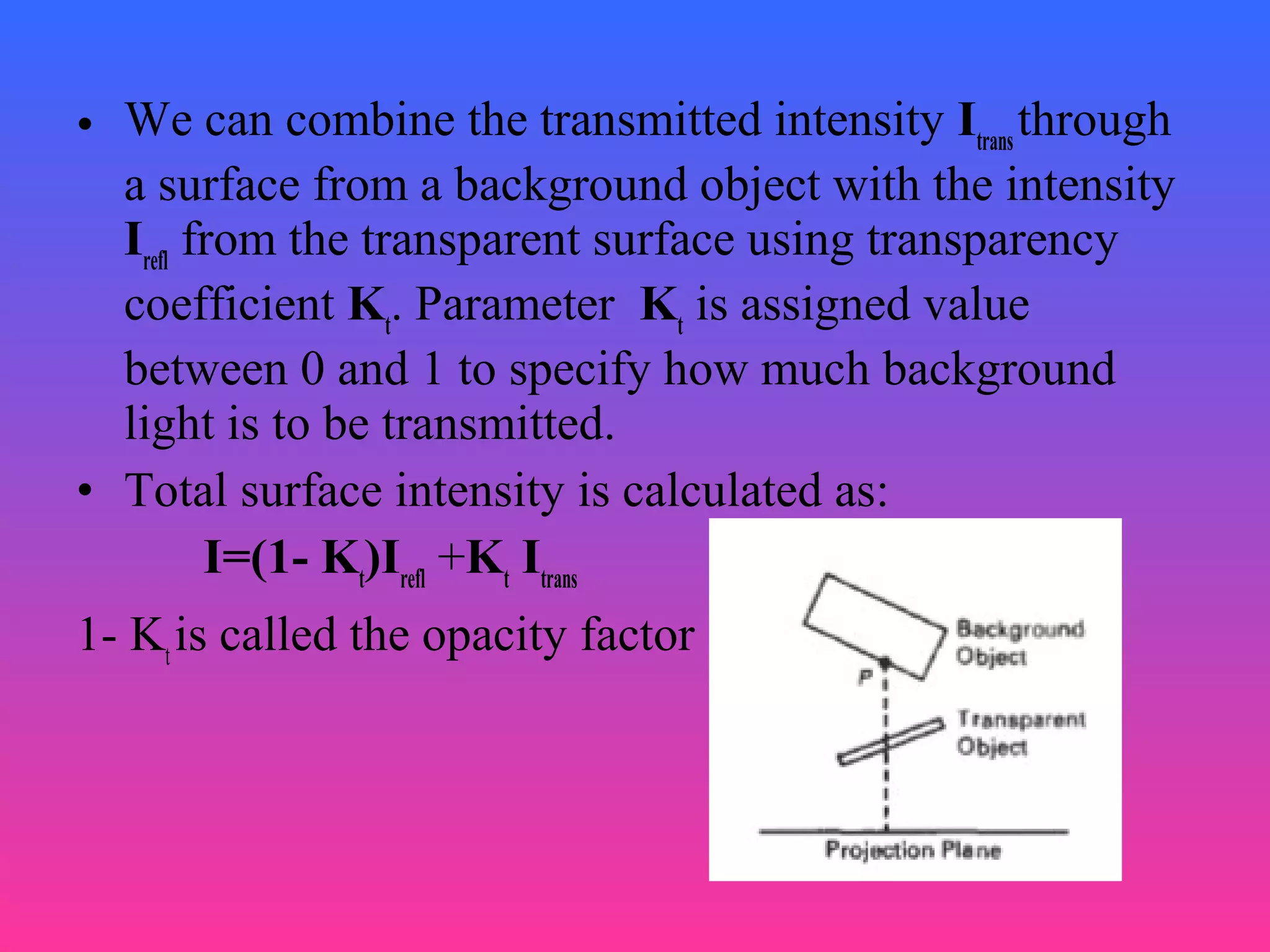 • We can combine the transmitted intensity Itrans
through
a surface from a background object with the intensity
Irefl
from the transparent surface using transparency
coefficient Kt
. Parameter Kt
is assigned value
between 0 and 1 to specify how much background
light is to be transmitted.
• Total surface intensity is calculated as:
I=(1- Kt
)Irefl
+Kt
Itrans
1- Kt
is called the opacity factor
 