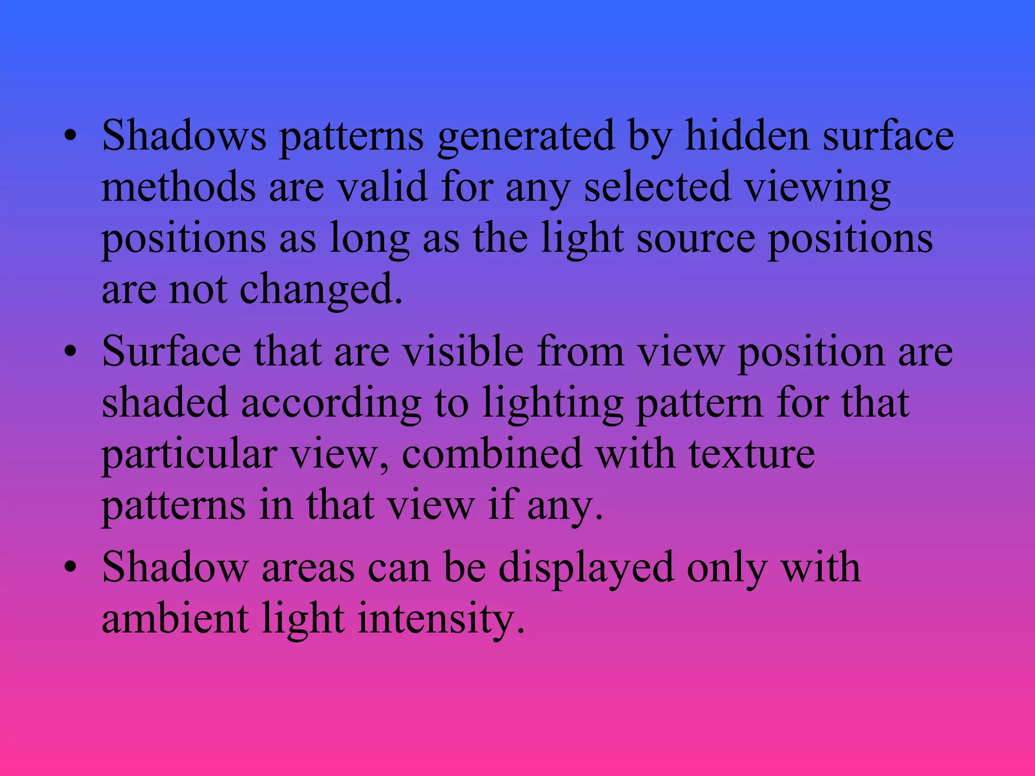 • Shadows patterns generated by hidden surface
methods are valid for any selected viewing
positions as long as the light source positions
are not changed.
• Surface that are visible from view position are
shaded according to lighting pattern for that
particular view, combined with texture
patterns in that view if any.
• Shadow areas can be displayed only with
ambient light intensity.
 