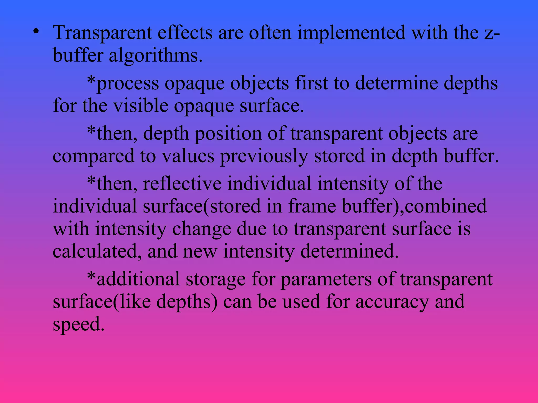 • Transparent effects are often implemented with the z-
buffer algorithms.
*process opaque objects first to determine depths
for the visible opaque surface.
*then, depth position of transparent objects are
compared to values previously stored in depth buffer.
*then, reflective individual intensity of the
individual surface(stored in frame buffer),combined
with intensity change due to transparent surface is
calculated, and new intensity determined.
*additional storage for parameters of transparent
surface(like depths) can be used for accuracy and
speed.
 