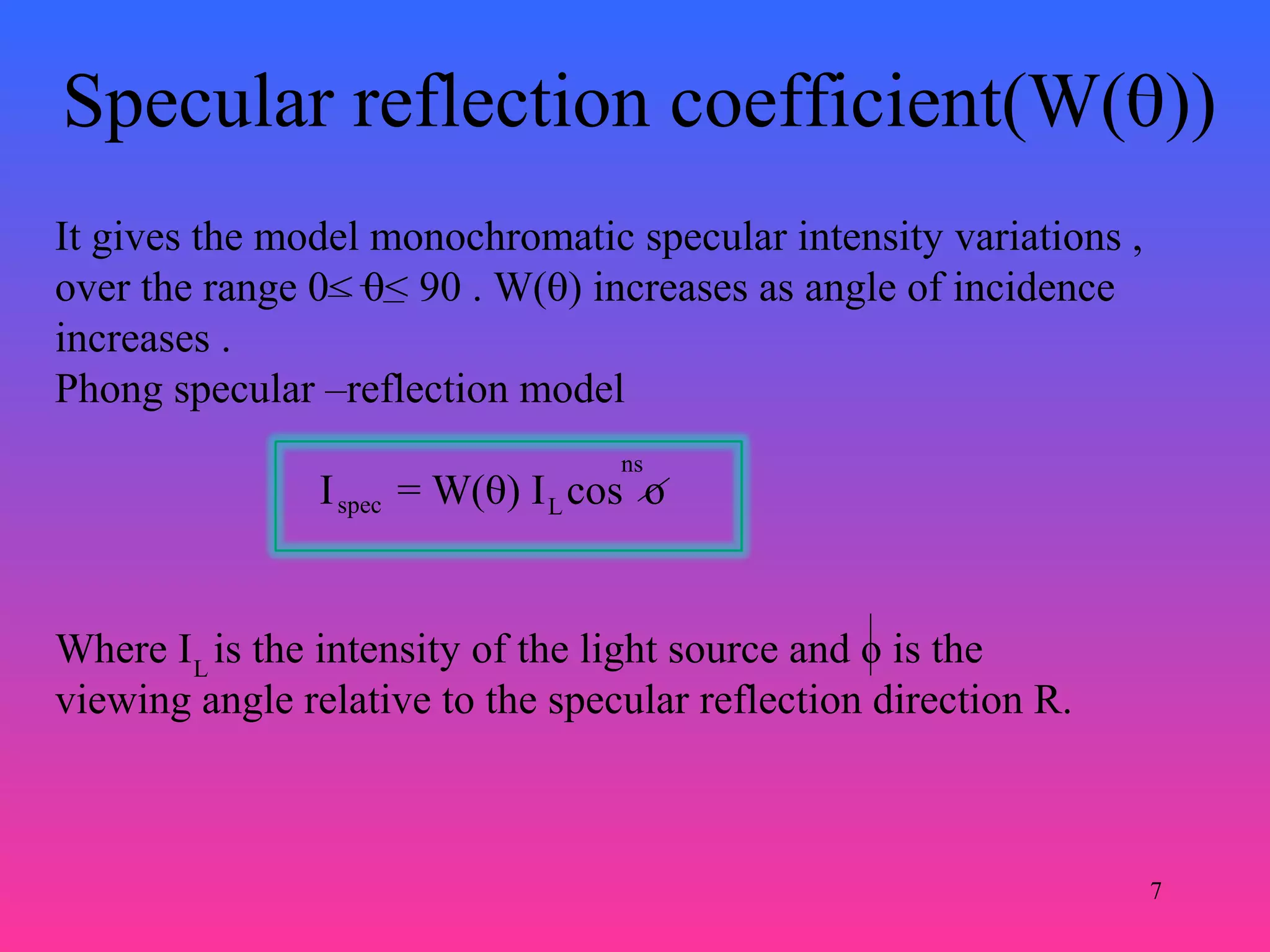 7
Specular reflection coefficient(W(0))
It gives the model monochromatic specular intensity variations ,
over the range 0< 0< 90 . W(0) increases as angle of incidence
increases .
Phong specular –reflection model
I = W(0) I cos ospec L
ns
Where I is the intensity of the light source and o is the
viewing angle relative to the specular reflection direction R.
L
 