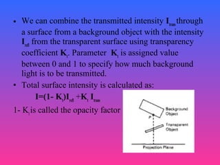 • We can combine the transmitted intensity Itrans
through
a surface from a background object with the intensity
Irefl
from the transparent surface using transparency
coefficient Kt
. Parameter Kt
is assigned value
between 0 and 1 to specify how much background
light is to be transmitted.
• Total surface intensity is calculated as:
I=(1- Kt
)Irefl
+Kt
Itrans
1- Kt
is called the opacity factor
 